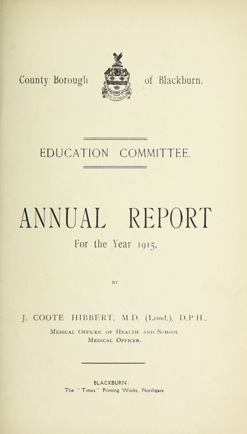 of Blackburn. County borougl; EDUCATION COMMITTEE. ANNUAL REPORT For the Year 1915, RV J. COOTE HIBBERT, M.D. (LoikI.), D.P.H., Medical Officer of Health and School Medical Officer. BLACKBURN : The Times Printing Works, Northgate.