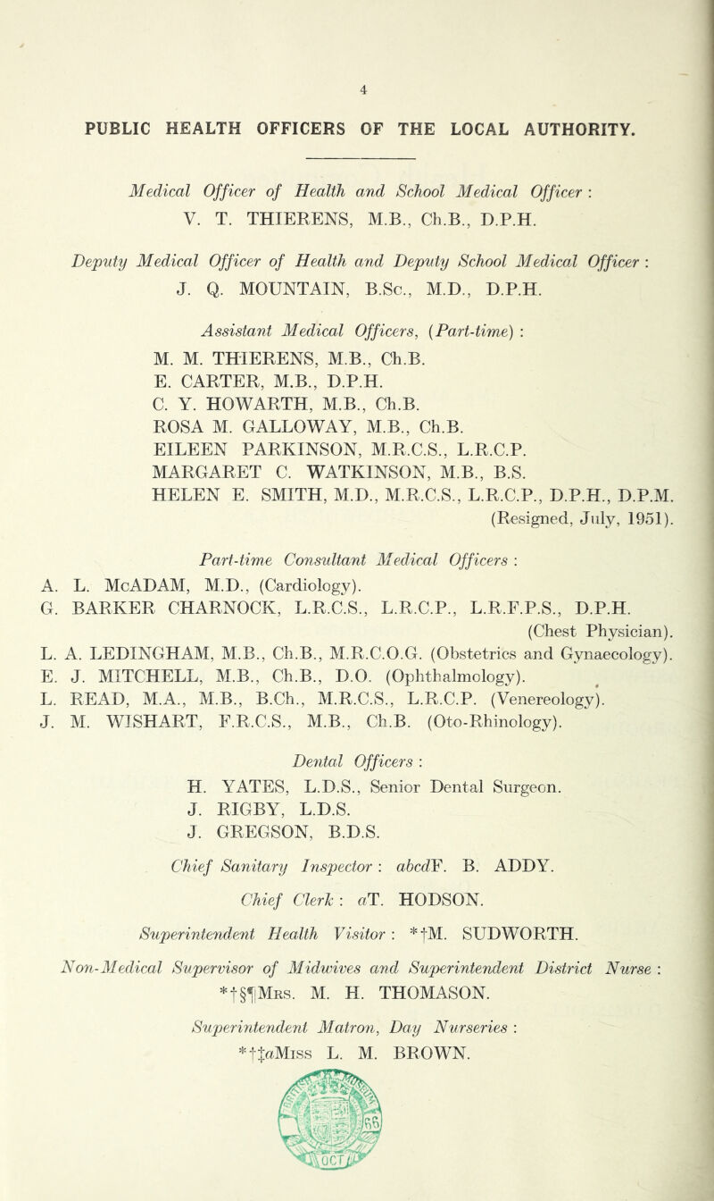 PUBLIC HEALTH OFFICERS OF THE LOCAL AUTHORITY. Medical Officer of Health and School Medical Officer : V. T. THIERENS, M.B., Ch.B., D.P.H. Deputy Medical Officer of Health and Deputy School Medical Officer : J. Q. MOUNTAIN, B.Sc., M.D., D.P.H. Assistant Medical Officers, {Part-time) : M. M. THIERENS, M.B., Ch.B. E. CARTER, M.B., D.P.H. C. Y. HOWARTH, M.B., Ch.B. ROSA M. GALLOWAY, M.B., Ch.B. EILEEN PARKINSON, M.R.C.S., L.R.C.P. MARGARET C. WATKINSON, M.B., B.S. HELEN E. SMITH, M.D., M.R.C.S., L.R.C.P., D.P.H., D.P.M. (Resigned, July, 1951). Part-time Considtant Medical Officers : A. L. McADAM, M.D., (Cardiology). G. BARKER CHARNOCK, L.R.C.S., L.R.C.P., L.R.F.P.S., D.P.H. (Chest Physician). L. A. LEDINGHAM, M.B., Ch.B., M.R.C.O.G. (Obstetrics and Gynaecology). E. J. MITCHELL, M.B., Ch.B., D.O. (Ophthalmology). L. READ, M.A., M.B., B.Ch., M.R.C.S., L.R.C.P. (Venereology). J. M. WISHART, E.R.C.S., M.B., Ch.B. (Oto-Rhinology). Dental Officers : H. YATES, L.D.S., Senior Dental Surgeon. J. RIGBY, L.D.S. J. GREGSON, B.D.S. Chief Sanitary Inspector : ahcdF. B. ADDY. Chief Clerk : uT. HODSON. Superintendent Health Visitor : *j-M. SUDWORTH. Non-Medical Supervisor of Midwives and Superintendent District Nurse : *t§T!MRS. M. H. THOMASON. Superintendent Matron, Day Nurseries : ^tJuMiss L. M. BROWN.