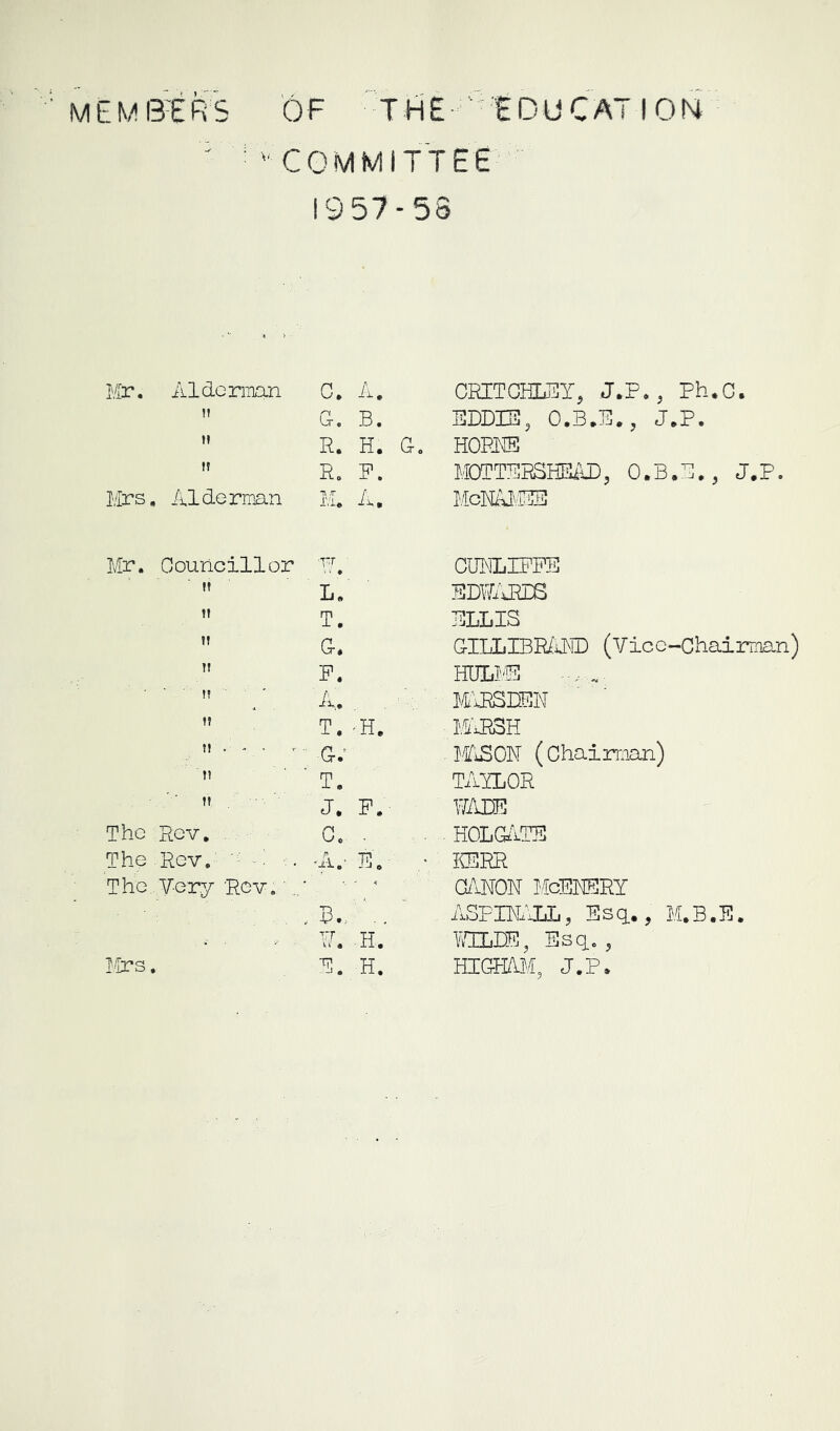 ' ■ 'COMMITTEE 1957-58 Mr. Aldcmian 0. A.  G. B.  R. H. G.  R. P. Mrs. Alderman M. A, Mr. Councillor P. L. It  G.  P. ■  4. . ,  T.-H.  ■ J. P. The Rev. C. - The Rev. ' -i ■ • -A.- R. ■ The Very Rev. • , B., ■■ . - P. H. P. H. CRITCHL3Y, J.P., Ph.C. EDDIE, O.B.E., J.P. HOPI® MOTTEHSHSAD, O.B.G., J.P. McNAI'iHB CBNLIPPE EDWAirS ELLIS GILLIBR/OT (Vicc-Chairrnan) HULI-'S MIESDEN M'aRSH MiSCN (chairman) TAYLOR FADE HOLGilTE ICSRR G/INON McERERY ASPm'JYL, Esq., M.B.E. lAELDE, Esq., HICtHRM, J.P. I’aCS ,