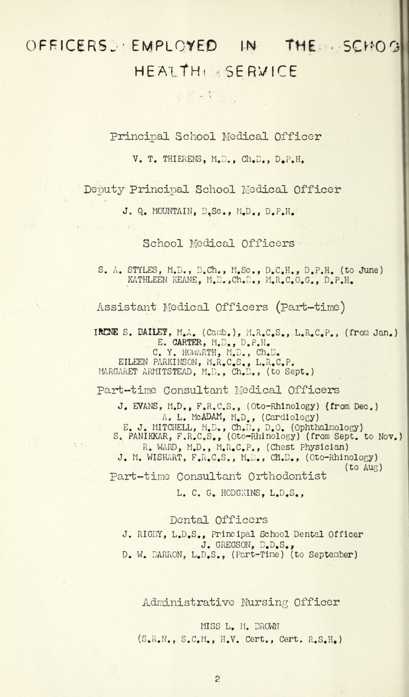 OFFICERS^ ■ EMPLQyEO IN THE- > 5CMOO HEALTH! 1 SERVICE Principal School Medical Officer V. T, THIEREN3, , Cli.B., D*P.H, Deputy Princiipal School Medical Officer J. Q, MOUNTAIN, D,Sc., M^D., D.P.H.' School Medical Officers S. A. STYLES, M.B., B.Ch,, M.Sc., D.C.H., D.P.H. (to June) ICi\THLEEN KEANE, M,B.,Ch,B., M.R.C.O.G,, D.P.H* Assistant Medical Officers (Part-time) IRCNE S. DAILEY, M.A, (Canb.), M.R.C.S.,. L.R.C.P., (from Jan.) E. GARTER, M.B,, D.P.H. C. Y. HOl-JARTH, M.B., Ch.B. EILEEN PARKINSON, M.R.C.S,, L.R.C.P. MRGARET ARMITSTEAD, M.B,, Ch.B., (to Sept.) part-time Consultant Medical Officers J. EVANS, M.D., F.R.C.S., (Oto-Rhlnology) (from Dec.) A, L, McADAM, M.D,, (Cardlolocy) E. J. MITCHELL, M.B., Ch.B., D.O, (Ophthalmology) S. PANIKK/iR, F.R.C.S,, (Oto-Rhinology) (from Sept, to Nov.) R. WAPvD, M.D., M.R.C.P., (Chest Physician) J. M. WISHiiRT, F.R.C.S., M.B., CH.B., (Oto-Rhinology) (to Aug) Part-time Consultant Orthodontist L. C. G. HODGKINS, L.D.S,, Dental Officers J. RIGBY, L.D.S., Principal School Dental Officer J, GREGSON, B.D.S., D. W. BARRON, L.D.S., (Part-Time) (to September) Administrative Nursing Officer MISS L. H, BROWN (S.R.N., S.C.M., H.V. Cert., Cert. R.S.H.)