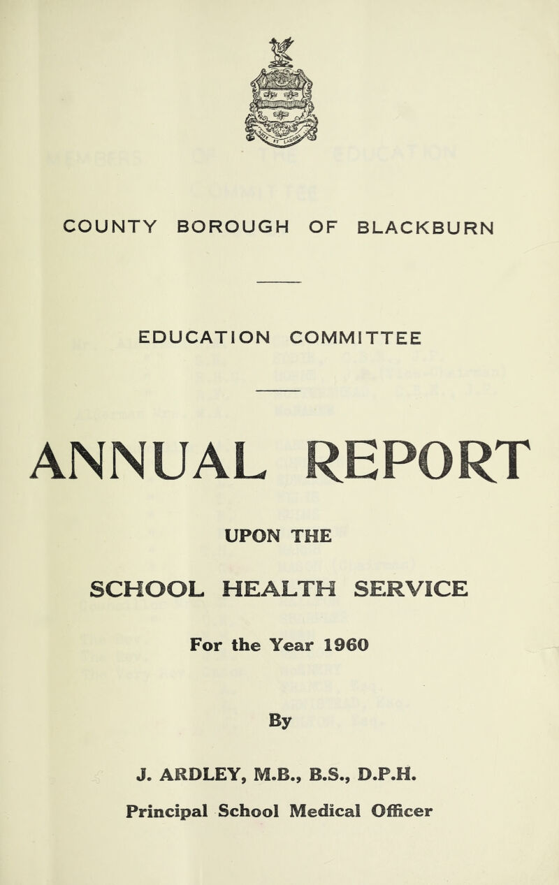 I COUNTY BOROUGH OF BLACKBURN EDUCATION COMMITTEE ANNUAL REPORT UPON THE SCHOOL HEALTH SERVICE For the Year 1960 By J. ARDLEY, M.B., B.S., D.P.H. Principal School Medical Officer