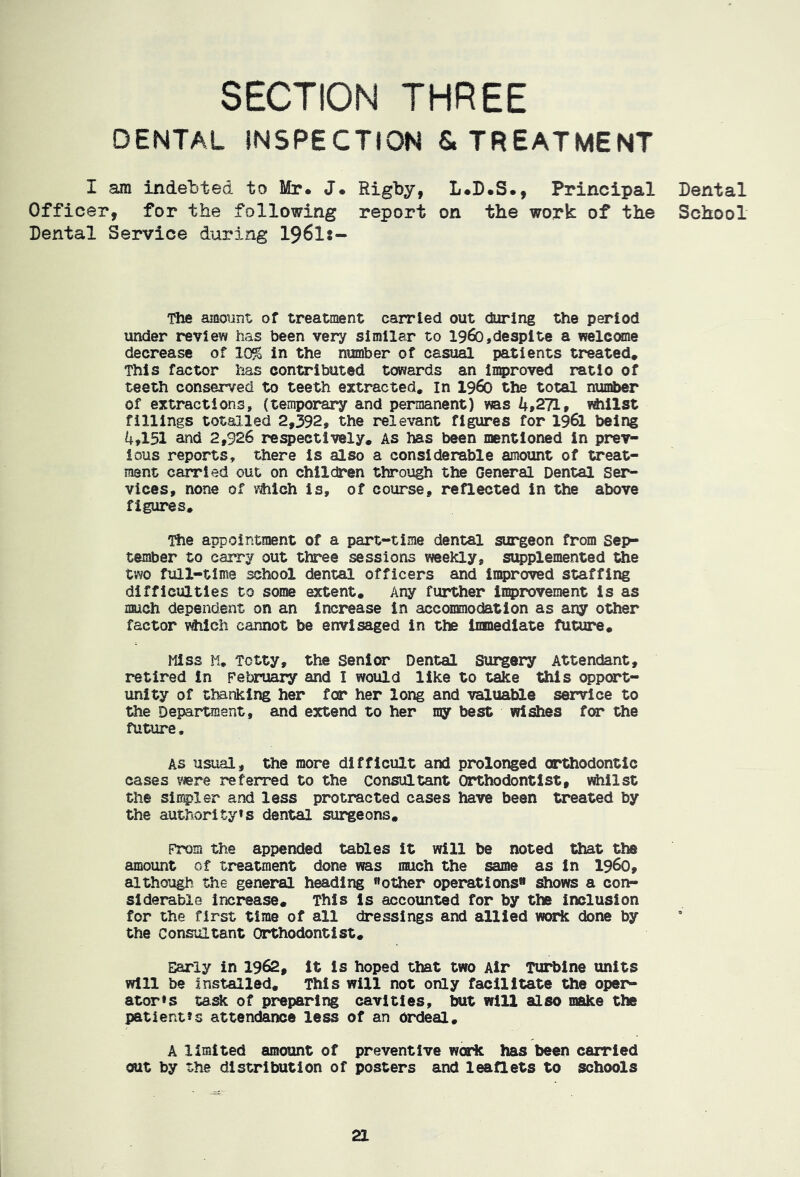 DENTAL INSPECTION & TREATMENT I am indebted to Mr. J. Rigby, L.B.S., Principal Officer, for the following report on the work of the Dental Service during I96I:- The amount of treatment carried out during the period under review has been very similar to i960,despite a welcome decrease of 10% in the number of casual patients treated. This factor has contributed towards an inqproved ratio of teeth conserved to teeth extracted, in i960 the total number of extractions, (temporar*y and permanent) was 4,271, fillings totalled 2,392, the relevant figures for I96I being 4,151 and 2,926 respectively. As has been mentioned in prev- ious reports, there is also a considerable amount of treat- ment carried out on children through the General Dental Ser- vices, none of vMch is, of course, reflected in the above figures. The appointment of a part-time dental surgeon from Sep- tember to carry out three sessions weekly, supplemented the two full-time school dental officers and Improved staffing difficulties to some extent. Any further improvement is as much dependent on an increase in acconsnodation as any other factor v^ieh cannot be envisaged in the immediate future. Miss 11. Totty, the Senior Dental Surgery Attendant, retired In February and I would like to take this oppcart- unity of thanking her for her long and valuable service to the Department, and extend to her my best wishes for the future, AS usual, the more difficult and prolonged orthodontic cases were referred to the consultant Orthodontist, whilst the simpler and less protracted cases have been treated by the author!tyts dental surgeons. Prom the appended tables it will be noted that the amount of treatment done was much the same as in i960, although the general heading «other operations ^ows a con- siderable increase. This is accounted for by the inclusion for the first time of all dressings and allied work done by the Consultant Orthodontist, Early in 1962, It is hoped that two Air Turbine units will be Installed, This will not only facilitate the oper- ator»s task of preparing cavities, but will also make the patient’s attendance less of an ordeal, A limited amount of preventive work has been carried out by the distribution of posters and leaQets to schools Dental School