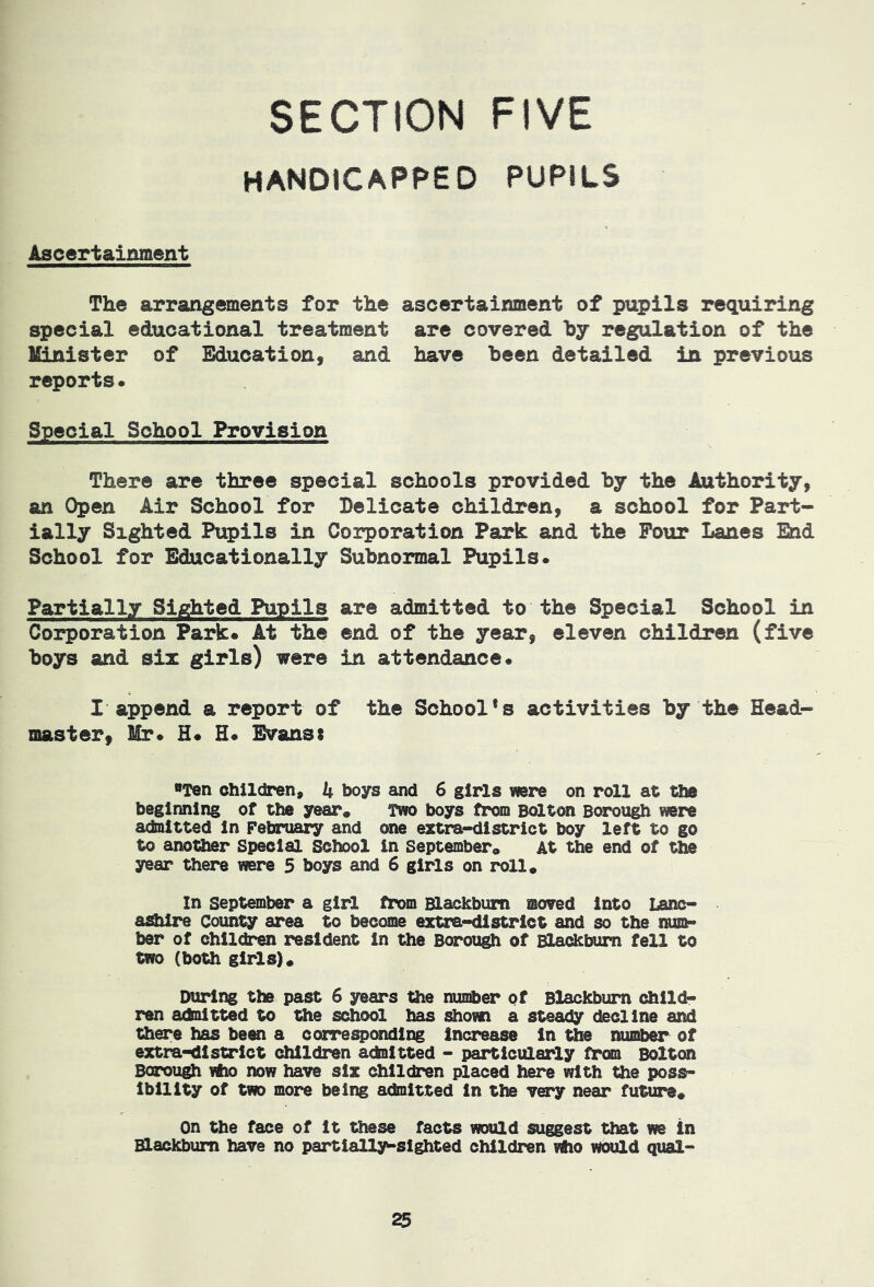 handicapped pupils Ascertainment The arrangements for the ascertainment of pupils requiring special educational treatment are covered hy regulation of the Minister of Education, and have been detailed in previous reports. Special School Provision There are three special schools provided by the Authority, an Open Air School for Delicate children, a school for Part- ially Sighted Pupils in Corporation Park and the Pour Lanes End School for Educationally Subnormal Pupils. Partially Sighted Pupils are admitted to the Special School in Corporation Park. At the end of the year, eleven children (five boys and six girls) were in attendance. I append a report of the School's activities by the Head- master, Mr. H. H. Evanss Ten children, 4 boys and 6 girls were on roll at the beginning of the year* Two boys from Bdlton Borough were admitted in Febrii^ and one extra-district boy left to go to another Special School in septembero At the end of the year there were 5 boys and 6 girls on roll. in September a girl from Blackburn moved into Lanc- ashire County area to become extra-district and so the nunh* ber of children resident in the Borough of Bladkbum fell to two (both girls). During the past 6 years the nmeber of Blackburn child* ren adnitted to the school has shown a steady decline and there has been a corresponding increase in the number of extra-district children acteitted - particularly from Bolton Borough vho now have six children placed here with the poss- ibility of two more being admitted in the very near future. on the face of it these facts would suggest that we in Blackburn have no partially-sighted children who would qual-