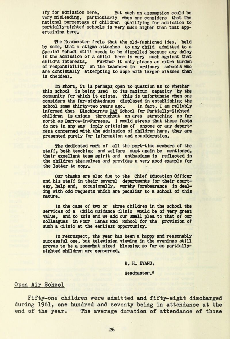 ify for admission here. But such an assumption could be very mi!a.eading, particiaarly when one considers that the national percentage of children qualifying for admission to partially-sighted schools is very much higher than that app- ertaining here. The Heacinaster feels that the old-fashioned idea, held by some, that a stigma attaches to any child admitted to a Special School still needs to be dispelled because any delay in the admission of a child here is very much against that chlldts Interests. Further it only places an extra burden of responsibility on the teachers in ordinary schools Who are continually attempting to cope with larger classes than is the ideal. In short, it is perhaps open to question as to v^ether this school is being used to its maximum capacity ' by the coimminity for vftiich it exists. Ihls is unfortunate v^en one considers the far-sightedness displayed in establishing the school some thirty-two years ago. In fact, I am reliably informed that Blackbum»s School for Partially-Sighted children is unique throu^^t an area stretching as far north as Barrow-in-Pumess. I would stress that these facts do not in any way in^ly criticism of anyone or any depart- ment concerned with the ac&iission of children here, they are presented purely for information and consideration. The dedicated wozic of all the part-time members of the staff, both teaching and welfare must again be mentioned, their excellent team spirit and enthusiasm is reflected in the children themselves and provides a very good exaii5)le for the latter to copy^ Our thanks are also due to the Chief Education Officer and his staff in their several departments for their court- esy, help and, occasion^ly, worthy forebearance in deal- ing with odd requests Which are peculiar to a school of this nature. In the case of two or three children in the school the services of a Child Guidance Clinic would be of very great value, and to this end we add our small plea to that of our colleagues In Pour lanes End School for the provision of such a dlnlc at the earliest opportunity. In retrospect, the year has been a happy and reasonably successful one, but television viewing in the evenings still proves to be a somewhat mixed blessing so far as partially- sighted children are concerned. H. H. EVANS, Headmaster.” Open Air School Fifty-one children were admitted and fifty-eight discharged during I96I, one hundred and seventy being in attendance at the end of the year. The average duration of attendance ©f those
