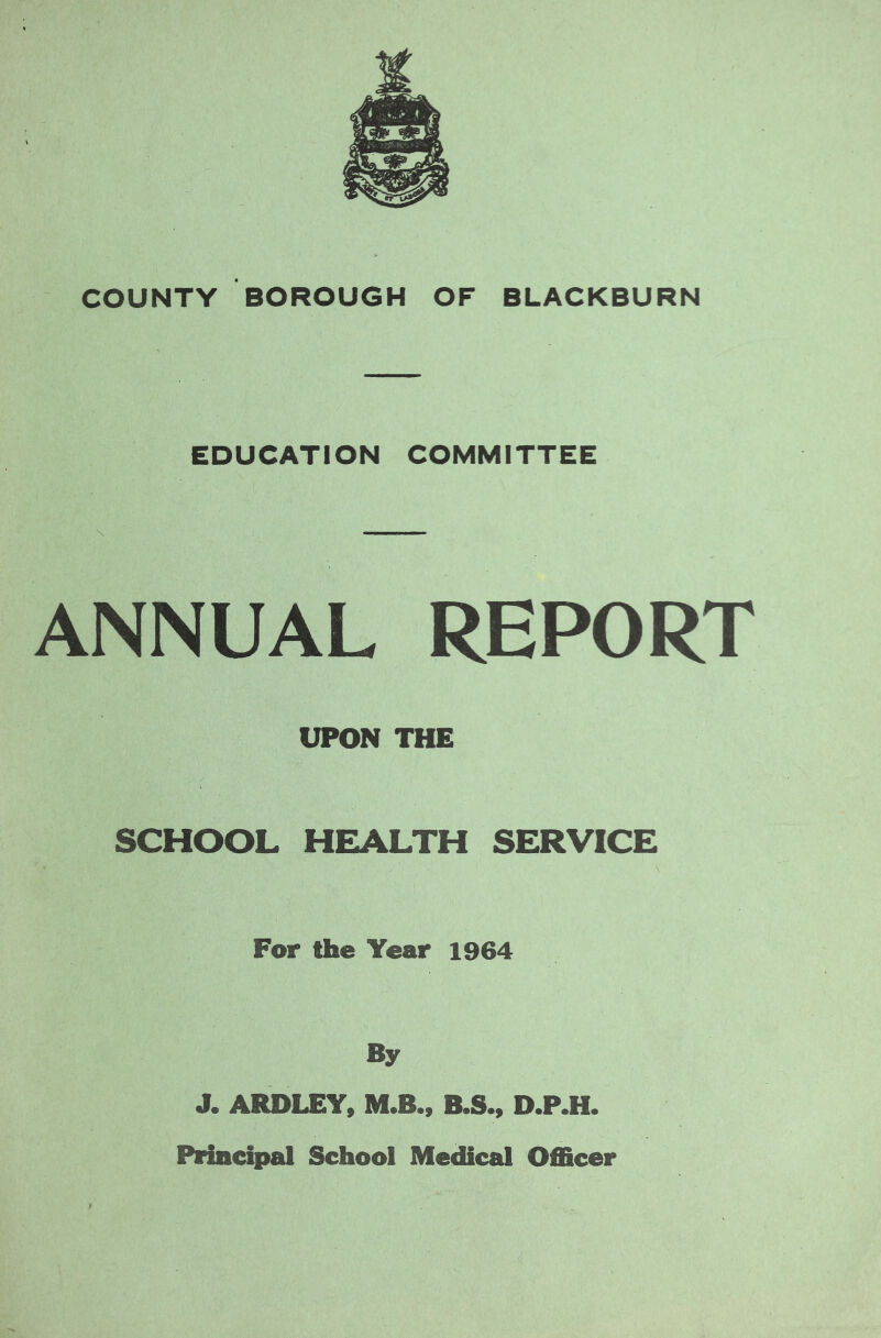 EDUCATION COMMITTEE ANNUAL REPORT UPON THE SCHOOL HEALTH SERVICE For the Year 1964 By J. ARDLEY, M.Bm B.S., D.P.H. Principal School Medical Officer