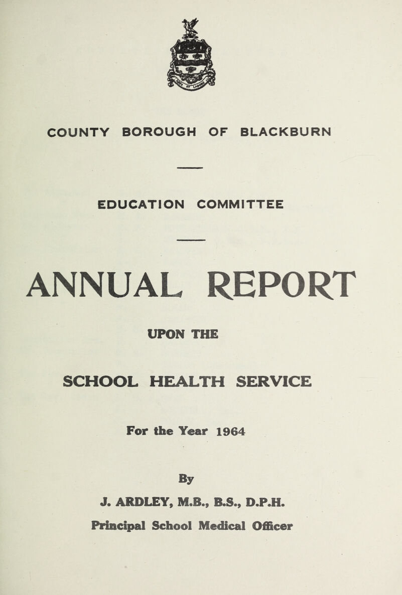 EDUCATION COMMITTEE ANNUAL REPORT UPON THE SCHOOL HEALTH SERVICE For the Year 1964 By J. ARDLEY» M.Bm B.S., D.P.H. Piiacipal School Medical Officer