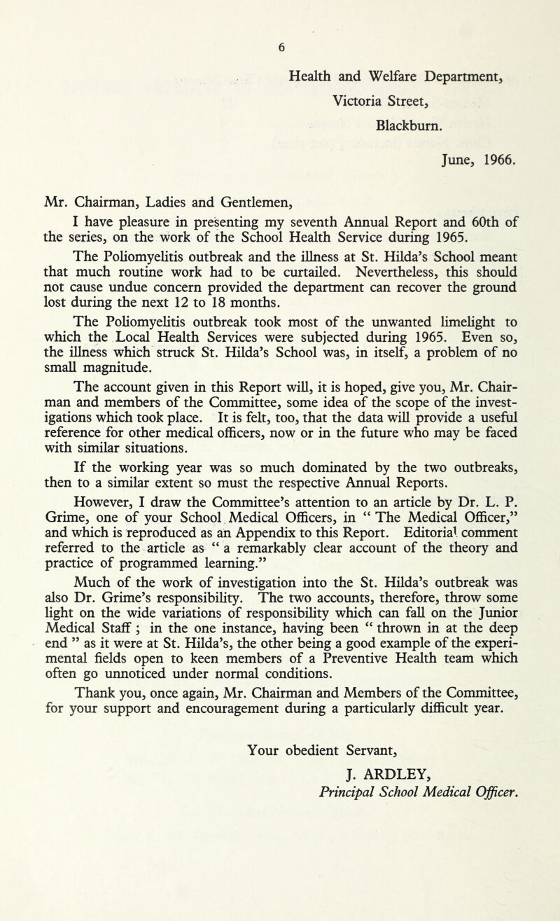 Health and Welfare Department, Victoria Street, Blackburn. June, 1966. Mr. Chairman, Ladies and Gentlemen, I have pleasure in presenting my seventh Annual Report and 60th of the series, on the work of the School Health Service during 1965. The Poliomyelitis outbreak and the illness at St. Hilda’s School meant that much routine work had to be curtailed. Nevertheless, this should not cause undue concern provided the department can recover the ground lost during the next 12 to 18 months. The Poliomyelitis outbreak took most of the unwanted limelight to which the Local Health Services were subjected during 1965. Even so, the illness which struck St. Hilda’s School was, in itself, a problem of no small magnitude. The account given in this Report will, it is hoped, give you, Mr. Chair- man and members of the Committee, some idea of the scope of the invest- igations which took place. It is felt, too, that the data will provide a useful reference for other medical officers, now or in the future who may be faced with similar situations. If the working year was so much dominated by the two outbreaks, then to a similar extent so must the respective Annual Reports. However, I draw the Committee’s attention to an article by Dr. L. P. Grime, one of your School Medical Officers, in “ The Medical Officer,” and which is reproduced as an Appendix to this Report. Editorial comment referred to the article as “a remarkably clear account of the theory and practice of programmed learning.” Much of the work of investigation into the St. Hilda’s outbreak was also Dr. Grime’s responsibility. The two accounts, therefore, throw some light on the wide variations of responsibility which can fall on the Junior Medical Staff; in the one instance, having been “ thrown in at the deep end ” as it were at St. Hilda’s, the other being a good example of the experi- mental fields open to keen members of a Preventive Health team which often go unnoticed under normal conditions. Thank you, once again, Mr. Chairman and Members of the Committee, for your support and encouragement during a particularly difficult year. Your obedient Servant, J. ARDLEY,