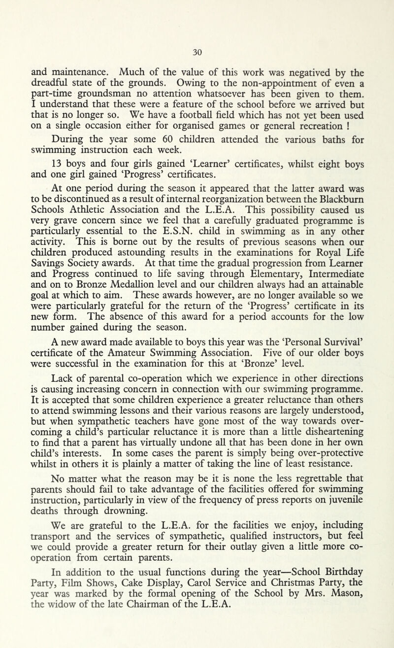 and maintenance. Much of the value of this work was negatived by the dreadful state of the grounds. Owing to the non-appointment of even a part-time groundsman no attention whatsoever has been given to them. I understand that these were a feature of the school before we arrived but that is no longer so. We have a football field which has not yet been used on a single occasion either for organised games or general recreation ! During the year some 60 children attended the various baths for swimming instruction each week. 13 boys and four girls gained ‘Learner5 certificates, whilst eight boys and one girl gained ‘Progress5 certificates. At one period during the season it appeared that the latter award was to be discontinued as a result of internal reorganization between the Blackburn Schools Athletic Association and the L.E.A. This possibility caused us very grave concern since we feel that a carefully graduated programme is particularly essential to the E.S.N. child in swimming as in any other activity. This is borne out by the results of previous seasons when our children produced astounding results in the examinations for Royal Life Savings Society awards. At that time the gradual progression from Learner and Progress continued to fife saving through Elementary, Intermediate and on to Bronze Medallion level and our children always had an attainable goal at which to aim. These awards however, are no longer available so we were particularly grateful for the return of the ‘Progress5 certificate in its new form. The absence of this award for a period accounts for the low number gained during the season. A new award made available to boys this year was the ‘Personal Survival5 certificate of the Amateur Swimming Association. Five of our older boys were successful in the examination for this at ‘Bronze5 level. Lack of parental co-operation which we experience in other directions is causing increasing concern in connection with our swimming programme. It is accepted that some children experience a greater reluctance than others to attend swimming lessons and their various reasons are largely understood, but when sympathetic teachers have gone most of the way towards over- coming a child’s particular reluctance it is more than a little disheartening to find that a parent has virtually undone all that has been done in her own child’s interests. In some cases the parent is simply being over-protective whilst in others it is plainly a matter of taking the line of least resistance. No matter what the reason may be it is none the less regrettable that parents should fail to take advantage of the facilities offered for swimming instruction, particularly in view of the frequency of press reports on juvenile deaths through drowning. We are grateful to the L.E.A. for the facilities we enjoy, including transport and the services of sympathetic, qualified instructors, but feel we could provide a greater return for their outlay given a little more co- operation from certain parents. In addition to the usual functions during the year—School Birthday Party, Film Shows, Cake Display, Carol Service and Christmas Party, the year was marked by the formal opening of the School by Mrs. Mason, the widow of the late Chairman of the L.E.A.