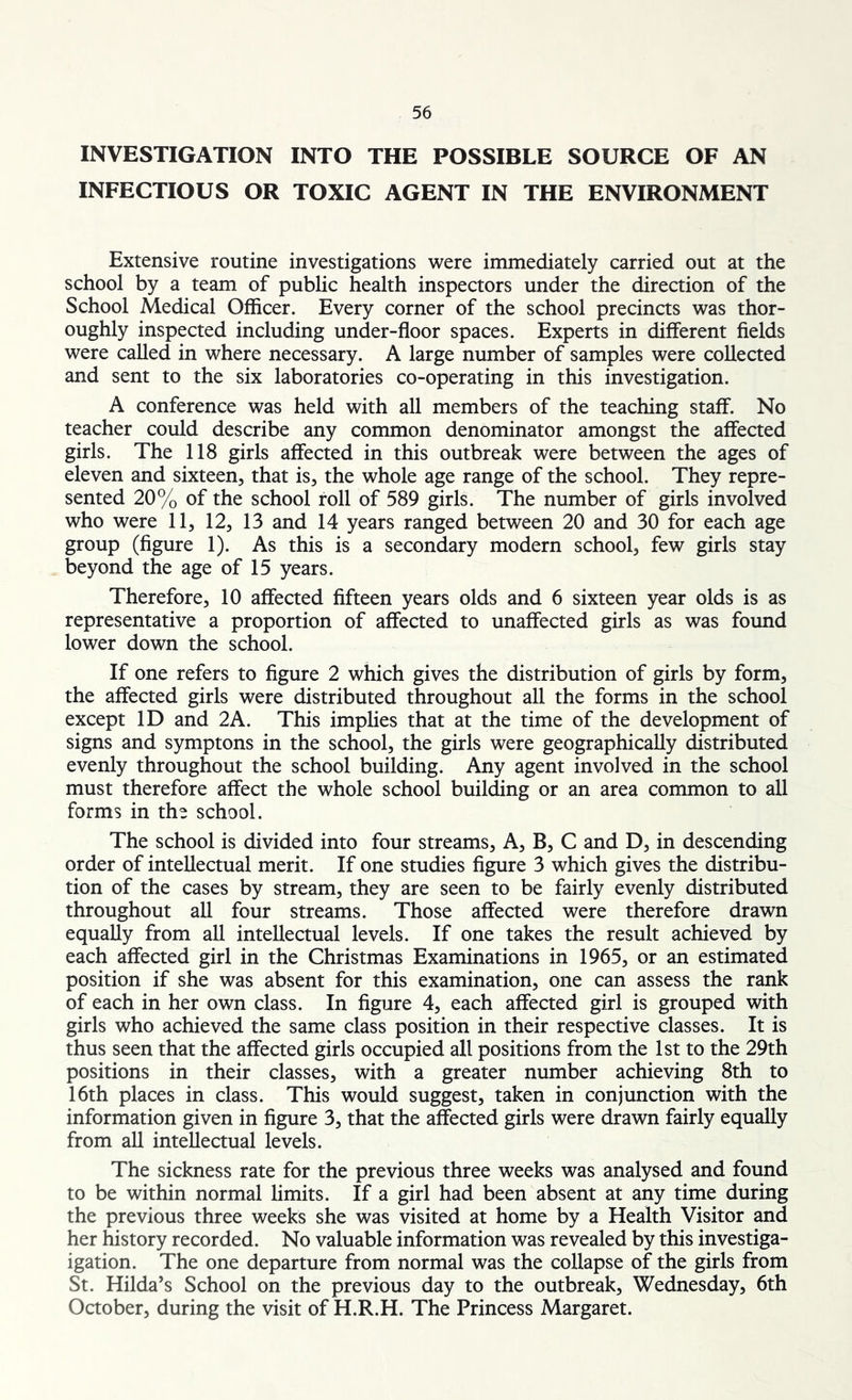 INVESTIGATION INTO THE POSSIBLE SOURCE OF AN INFECTIOUS OR TOXIC AGENT IN THE ENVIRONMENT Extensive routine investigations were immediately carried out at the school by a team of public health inspectors under the direction of the School Medical Officer. Every corner of the school precincts was thor- oughly inspected including under-floor spaces. Experts in different fields were called in where necessary. A large number of samples were collected and sent to the six laboratories co-operating in this investigation. A conference was held with all members of the teaching staff. No teacher could describe any common denominator amongst the affected girls. The 118 girls affected in this outbreak were between the ages of eleven and sixteen, that is, the whole age range of the school. They repre- sented 20% of the school roll of 589 girls. The number of girls involved who were 11, 12, 13 and 14 years ranged between 20 and 30 for each age group (figure 1). As this is a secondary modern school, few girls stay beyond the age of 15 years. Therefore, 10 affected fifteen years olds and 6 sixteen year olds is as representative a proportion of affected to unaffected girls as was found lower down the school. If one refers to figure 2 which gives the distribution of girls by form, the affected girls were distributed throughout all the forms in the school except ID and 2A. This implies that at the time of the development of signs and symptons in the school, the girls were geographically distributed evenly throughout the school building. Any agent involved in the school must therefore affect the whole school building or an area common to all forms in the school. The school is divided into four streams, A, B, C and D, in descending order of intellectual merit. If one studies figure 3 which gives the distribu- tion of the cases by stream, they are seen to be fairly evenly distributed throughout all four streams. Those affected were therefore drawn equally from all intellectual levels. If one takes the result achieved by each affected girl in the Christmas Examinations in 1965, or an estimated position if she was absent for this examination, one can assess the rank of each in her own class. In figure 4, each affected girl is grouped with girls who achieved the same class position in their respective classes. It is thus seen that the affected girls occupied all positions from the 1st to the 29th positions in their classes, with a greater number achieving 8th to 16th places in class. This would suggest, taken in conjunction with the information given in figure 3, that the affected girls were drawn fairly equally from all intellectual levels. The sickness rate for the previous three weeks was analysed and found to be within normal limits. If a girl had been absent at any time during the previous three weeks she was visited at home by a Health Visitor and her history recorded. No valuable information was revealed by this investiga- igation. The one departure from normal was the collapse of the girls from St. Hilda’s School on the previous day to the outbreak, Wednesday, 6th October, during the visit of H.R.H. The Princess Margaret.