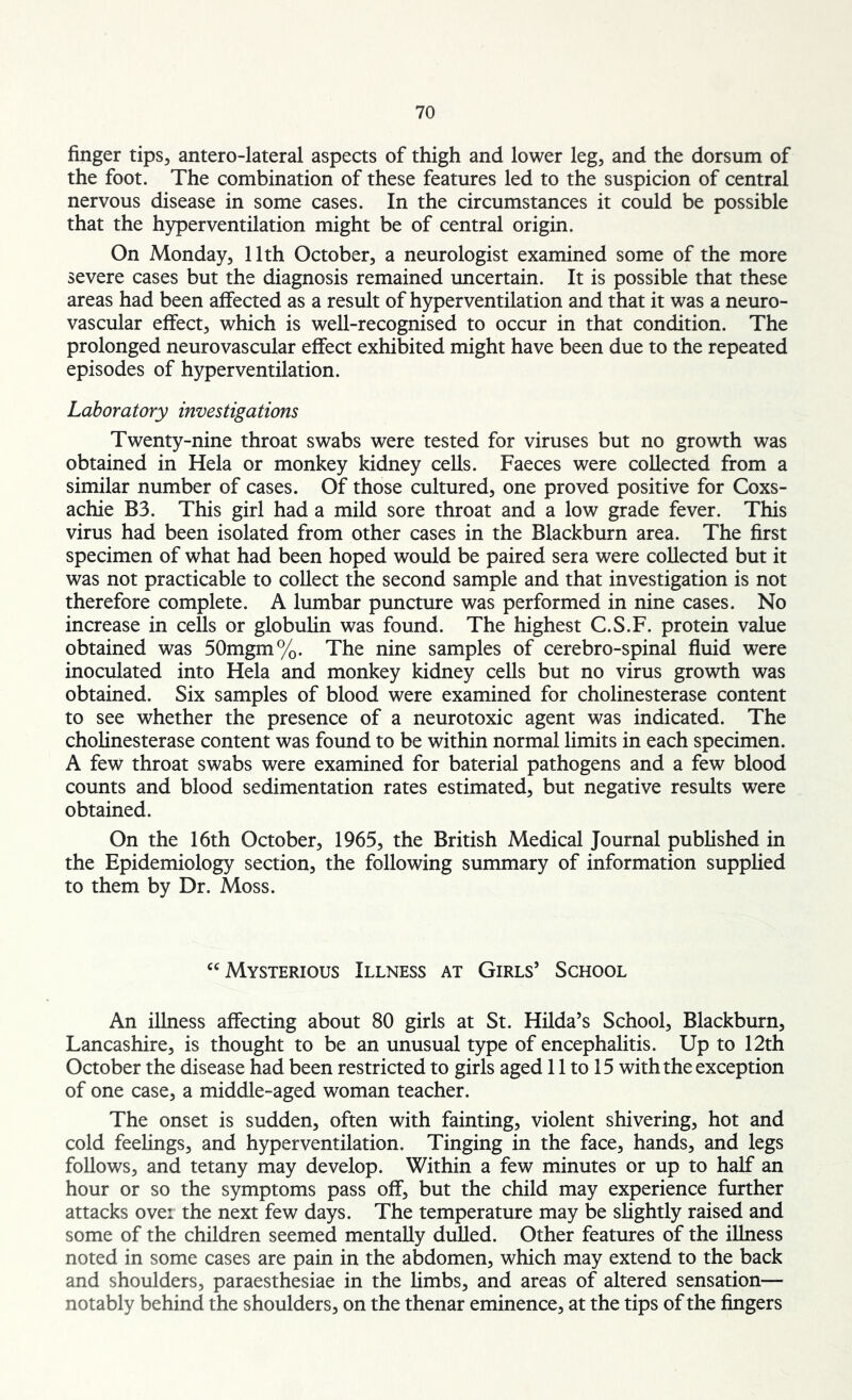 finger tips, antero-lateral aspects of thigh and lower leg, and the dorsum of the foot. The combination of these features led to the suspicion of central nervous disease in some cases. In the circumstances it could be possible that the hyperventilation might be of central origin. On Monday, 11th October, a neurologist examined some of the more severe cases but the diagnosis remained uncertain. It is possible that these areas had been affected as a result of hyperventilation and that it was a neuro- vascular effect, which is well-recognised to occur in that condition. The prolonged neurovascular effect exhibited might have been due to the repeated episodes of hyperventilation. Laboratory investigations Twenty-nine throat swabs were tested for viruses but no growth was obtained in Hela or monkey kidney cells. Faeces were collected from a similar number of cases. Of those cultured, one proved positive for Coxs- achie B3. This girl had a mild sore throat and a low grade fever. This virus had been isolated from other cases in the Blackburn area. The first specimen of what had been hoped would be paired sera were collected but it was not practicable to collect the second sample and that investigation is not therefore complete. A lumbar puncture was performed in nine cases. No increase in cells or globulin was found. The highest C.S.F. protein value obtained was 50mgm%. The nine samples of cerebro-spinal fluid were inoculated into Hela and monkey kidney cells but no virus growth was obtained. Six samples of blood were examined for cholinesterase content to see whether the presence of a neurotoxic agent was indicated. The cholinesterase content was found to be within normal limits in each specimen. A few throat swabs were examined for baterial pathogens and a few blood counts and blood sedimentation rates estimated, but negative results were obtained. On the 16th October, 1965, the British Medical Journal published in the Epidemiology section, the following summary of information supplied to them by Dr. Moss. “Mysterious Illness at Girls’ School An illness affecting about 80 girls at St. Hilda’s School, Blackburn, Lancashire, is thought to be an unusual type of encephalitis. Up to 12th October the disease had been restricted to girls aged 11 to 15 with the exception of one case, a middle-aged woman teacher. The onset is sudden, often with fainting, violent shivering, hot and cold feelings, and hyperventilation. Tinging in the face, hands, and legs follows, and tetany may develop. Within a few minutes or up to half an hour or so the symptoms pass off, but the child may experience further attacks over the next few days. The temperature may be slightly raised and some of the children seemed mentally dulled. Other features of the illness noted in some cases are pain in the abdomen, which may extend to the back and shoulders, paraesthesiae in the limbs, and areas of altered sensation— notably behind the shoulders, on the thenar eminence, at the tips of the fingers