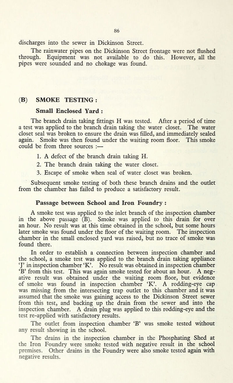 discharges into the sewer in Dickinson Street. The rainwater pipes on the Dickinson Street frontage were not flushed through. Equipment was not available to do this. However, all the pipes were sounded and no chokage was found. (B) SMOKE TESTING : Small Enclosed Yard : The branch drain taking fittings H was tested. After a period of time a test was applied to the branch drain taking the water closet. The water closet seal was broken to ensure the drain was filled, and immediately sealed again. Smoke was then found under the waiting room floor. This smoke could be from three sources :— 1. A defect of the branch drain taking H. 2. The branch drain taking the water closet. 3. Escape of smoke when seal of water closet was broken. Subsequent smoke testing of both these branch drains and the outlet from the chamber has failed to produce a satisfactory result. Passage between School and Iron Foundry : A smoke test was applied to the inlet branch of the inspection chamber in the above passage (B). Smoke was applied to this drain for over an hour. No result was at this time obtained in the school, but some hours later smoke was found under the floor of the waiting room. The inspection chamber in the small enclosed yard was raised, but no trace of smoke was found there. In order to establish a connection between inspection chamber and the school, a smoke test was applied to the branch drain taking appliance CJ’ in inspection chamber CK\ No result was obtained in inspection chamber ‘B5 from this test. This was again smoke tested for about an hour. A neg- ative result was obtained under the waiting room floor, but evidence of smoke was found in inspection chamber ‘K’. A rodding-eye cap was missing from the intersecting trap outlet to this chamber and it was assumed that the smoke was gaining access to the Dickinson Street sewer from this test, and backing up the drain from the sewer and into the inspection chamber. A drain plug was applied to this rodding-eye and the test re-applied with satisfactory results. The outlet from inspection chamber ‘B’ was smoke tested without any result showing in the school. The drains in the inspection chamber in the Phosphating Shed at the Iron Foundry were smoke tested with negative result in the school premises. Other drains in the Foundry were also smoke tested again with negative results.