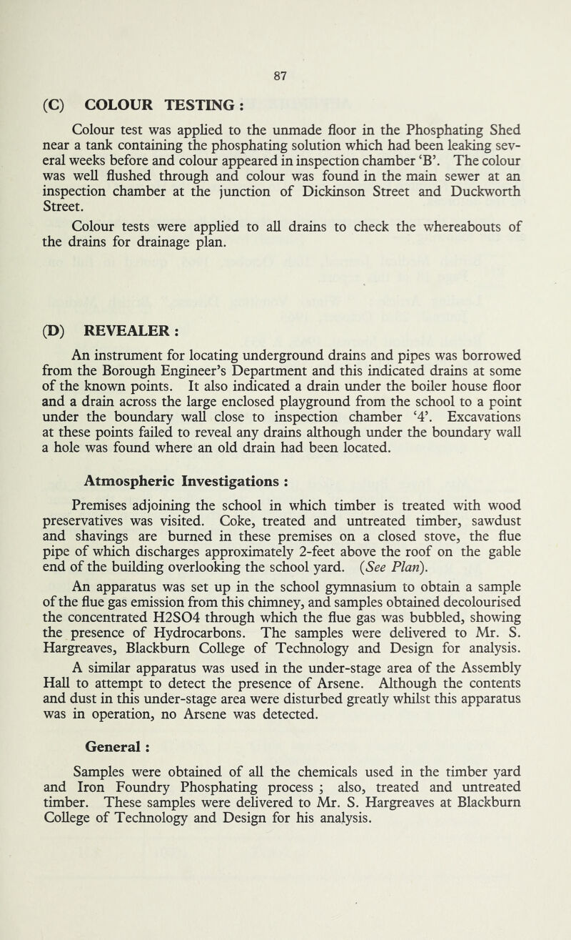 (C) COLOUR TESTING: Colour test was applied to the unmade floor in the Phosphating Shed near a tank containing the phosphating solution which had been leaking sev- eral weeks before and colour appeared in inspection chamber *B\ The colour was well flushed through and colour was found in the main sewer at an inspection chamber at the junction of Dickinson Street and Duckworth Street. Colour tests were applied to all drains to check the whereabouts of the drains for drainage plan. (D) REVEALER: An instrument for locating underground drains and pipes was borrowed from the Borough Engineer’s Department and this indicated drains at some of the known points. It also indicated a drain under the boiler house floor and a drain across the large enclosed playground from the school to a point under the boundary wall close to inspection chamber ‘4\ Excavations at these points failed to reveal any drains although under the boundary wall a hole was found where an old drain had been located. Atmospheric Investigations : Premises adjoining the school in which timber is treated with wood preservatives was visited. Coke, treated and untreated timber, sawdust and shavings are burned in these premises on a closed stove, the flue pipe of which discharges approximately 2-feet above the roof on the gable end of the building overlooking the school yard. (See Plan). An apparatus was set up in the school gymnasium to obtain a sample of the flue gas emission from this chimney, and samples obtained decolourised the concentrated H2S04 through which the flue gas was bubbled, showing the presence of Hydrocarbons. The samples were delivered to Mr. S. Hargreaves, Blackburn College of Technology and Design for analysis. A similar apparatus was used in the under-stage area of the Assembly Hall to attempt to detect the presence of Arsene. Although the contents and dust in this under-stage area were disturbed greatly whilst this apparatus was in operation, no Arsene was detected. General: Samples were obtained of all the chemicals used in the timber yard and Iron Foundry Phosphating process ; also, treated and untreated timber. These samples were delivered to Mr. S. Hargreaves at Blackburn College of Technology and Design for his analysis.