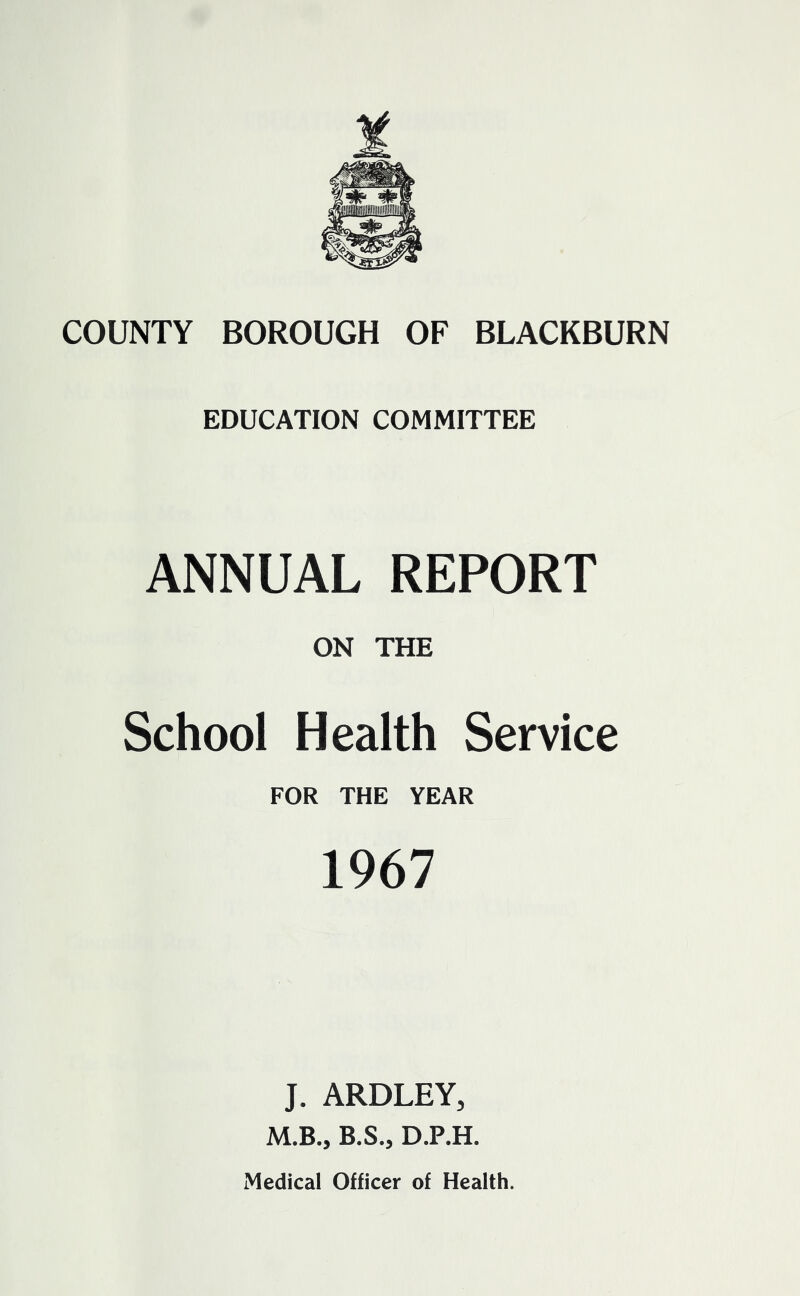 EDUCATION COMMITTEE ANNUAL REPORT ON THE School Health Service FOR THE YEAR 1967 J. ARDLEY, M.B., B.S., D.P.H. Medical Officer of Health.