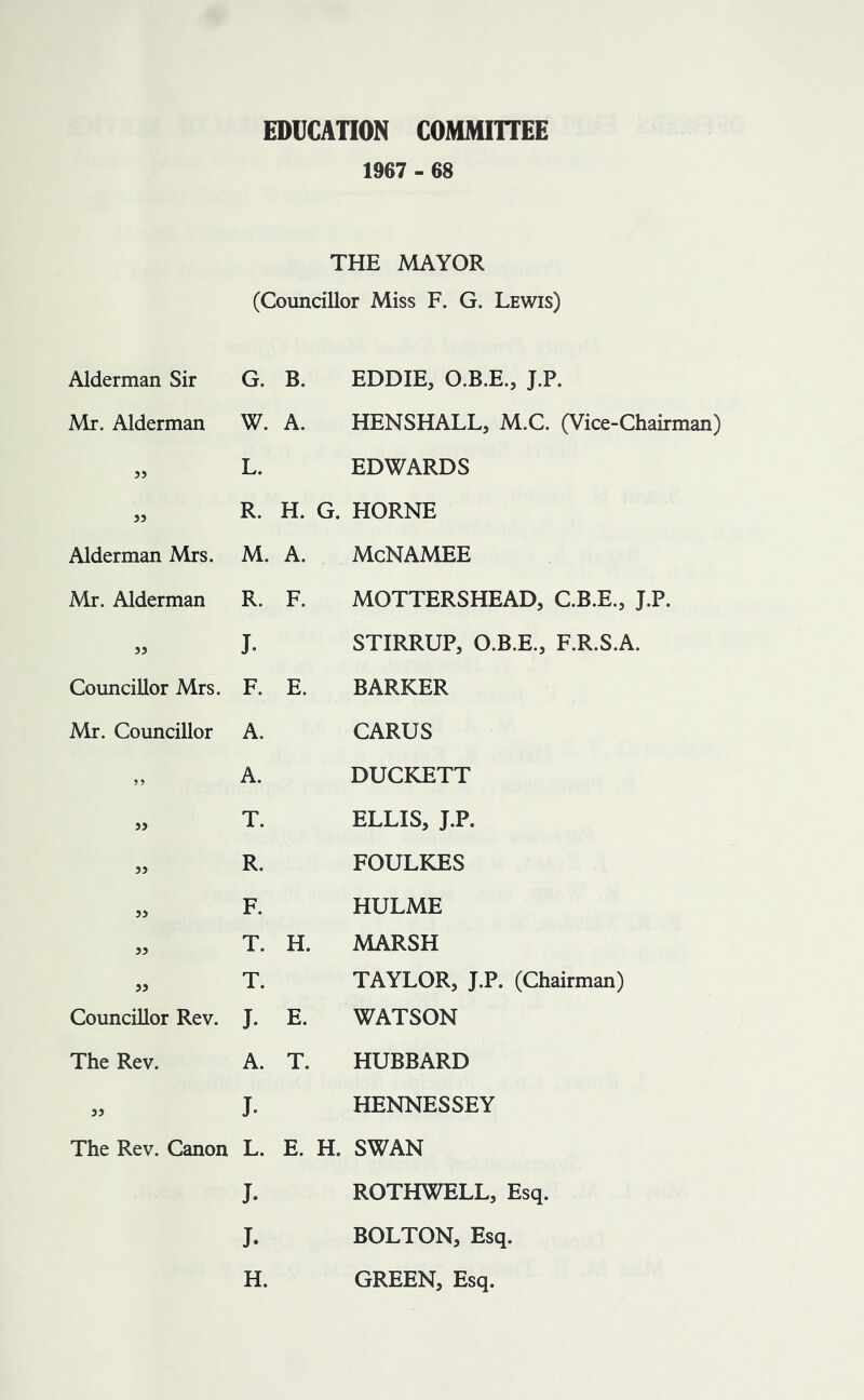 EDUCATION COMMITTEE 1967 - 68 THE MAYOR (Councillor Miss F. G. Lewis) Alderman Sir G. B. EDDIE, O.B.E., J.P. Mr. Alderman W. A. HENSHALL, M.C. (Vice-Chairman) 55 L. EDWARDS 55 R. H. G. HORNE Alderman Mrs. M. A. McNAMEE Mr. Alderman R. F. MOTTERSHEAD, C.B.E., J.P. 55 J. STIRRUP, O.B.E., F.R.S.A. Councillor Mrs. F. E. BARKER Mr. Councillor A. CARUS A. DUCKETT 55 T. ELLIS, J.P. 55 R. FOULKES 55 F. HULME 55 T. H. MARSH 55 T. TAYLOR, J.P. (Chairman) Councillor Rev. J. E. WATSON The Rev. A. T. HUBBARD 55 J. HENNESSEY The Rev. Canon L. E. H. SWAN J. ROTHWELL, Esq. J. BOLTON, Esq. H. GREEN, Esq.