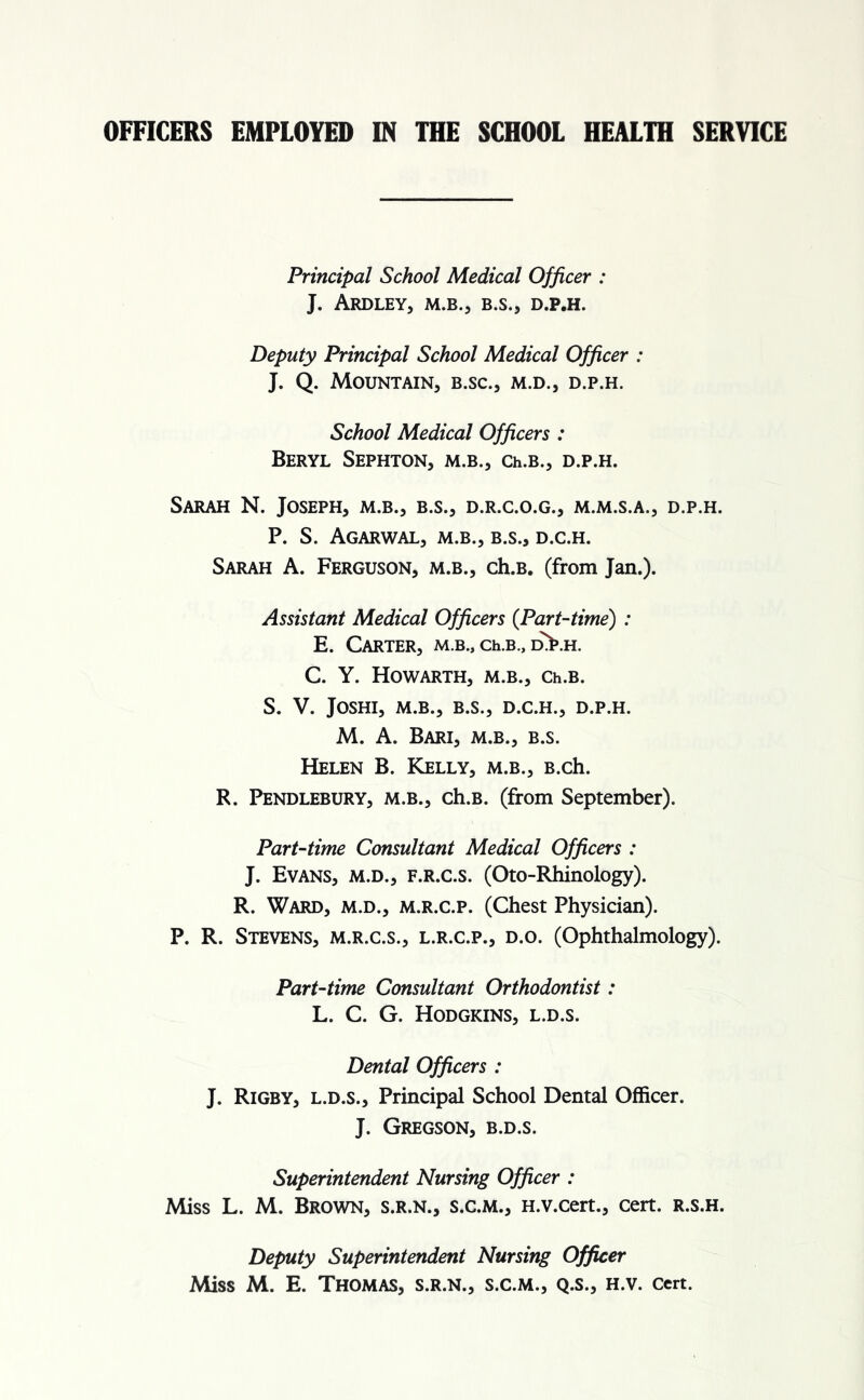 OFFICERS EMPLOYED IN THE SCHOOL HEALTH SERVICE Principal School Medical Officer : J. ARDLEY, M.B.j B.S., D.P.H. Deputy Principal School Medical Officer : J. Q. Mountain, b.sc., m.d., d.p.h. School Medical Officers : Beryl Sephton, m.b., Ch.B., d.p.h. Sarah N. Joseph, m.b., b.s., d.r.c.o.g., m.m.s.a., d.p.h. P. S. Agarwal, m.b., b.s., d.c.h. Sarah A. Ferguson, m.b., ch.B. (from Jan.). Assistant Medical Officers (Part-time) : E. Carter, m.b., ch.B., d>.h. C. Y. HOWARTH, M.B., Ch.B. S. V. JOSHI, M.B., B.S., D.C.H., D.P.H. M. A. Bari, m.b., b.s. Helen B. Kelly, m.b., B.ch. R. Pendlebury, m.b., ch.B. (from September). Part-time Consultant Medical Officers : J. Evans, m.d., f.r.c.s. (Oto-Rhinology). R. Ward, m.d., m.r.c.p. (Chest Physician). P. R. Stevens, m.r.c.s., l.r.c.p., d.o. (Ophthalmology). Part-time Consultant Orthodontist: L. C. G. Hodgkins, l.d.s. Dental Officers : J. Rigby, l.d.s., Principal School Dental Officer. J. Gregson, b.d.s. Superintendent Nursing Officer : Miss L. M. Brown, s.r.n., s.c.m., H.v.cert., cert, r.s.h. Deputy Superintendent Nursing Officer Miss M. E. Thomas, s.r.n., s.c.m., q.s., h.v. cert.