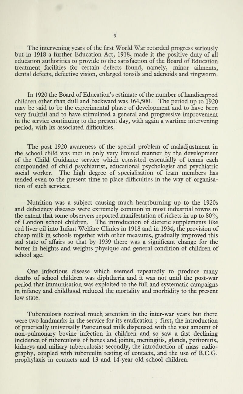 The intervening years of the first World War retarded progress seriously but in 1918 a further Education Act, 1918, made it the positive duty of all education authorities to provide to the satisfaction of the Board of Education treatment facilities for certain defects found, namely, minor ailments, dental defects, defective vision, enlarged tonsils and adenoids and ringworm. In 1920 the Board of Education’s estimate of the number of handicapped children other than dull and backward was 164,500. The period up to 1920 may be said to be the experimental phase of development and to have been very fruitful and to have stimulated a general and progressive improvement in the service continuing to the present day, with again a wartime intervening period, with its associated difficulties. The post 1920 awareness of the special problem of maladjustment in the school child was met in only very limited manner by the development of the Child Guidance service which consisted essentially of teams each compounded of child psychiatrist, educational psychologist and psychiatric social worker. The high degree of specialisation of team members has tended even to the present time to place difficulties in the way of organisa- tion of such services. Nutrition was a subject causing much heartburning up to the 1920s and deficiency diseases were extremely common in most industrial towns to the extent that some observers reported manifestation of rickets in up to 80% of London school children. The introduction of dietetic supplements like cod liver oil into Infant Welfare Clinics in 1918 and in 1934, the provision of cheap milk in schools together with other measures, gradually improved this sad state of affairs so that by 1939 there was a significant change for the better in heights and weights physique and general condition of children of school age. One infectious disease which seemed repeatedly to produce many deaths of school children was diphtheria and it was not until the post-war period that immunisation was exploited to the full and systematic campaigns in infancy and childhood reduced the mortality and morbidity to the present low state. Tuberculosis received much attention in the inter-war years but there were two landmarks in the service for its eradication ; first, the introduction of practically universally Pasteurised milk dispensed with the vast amount of non-pulmonary bovine infection in children and so saw a fast declining incidence of tuberculosis of bones and joints, meningitis, glands, peritonitis, kidneys and miliary tuberculosis: secondly, the introduction of mass radio- graphy, coupled with tuberculin testing of contacts, and the use of B.C.G. prophylaxis in contacts and 13 and 14-year old school children.