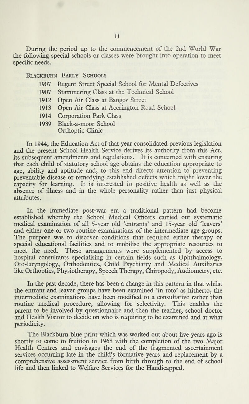 During the period up to the commencement of the 2nd World War the following special schools or classes were brought into operation to meet specific needs. Blackburn Early Schools 1907 Regent Street Special School for Mental Defectives 1907 Stammering Class at the Technical School 1912 Open Air Class at Bangor Street 1913 Open Air Class at Accrington Road School 1914 Corporation Park Class 1939 Black-a-moor School Orthoptic Clinic In 1944, the Education Act of that year consolidated previous legislation and the present School Health Service derives its authority from this Act, its subsequent amendments and regulations. It is concerned with ensuring that each child of statutory school age obtains the education appropriate to age, ability and aptitude and, to this end directs attention to preventing preventable disease or remedying established defects which might lower the capacity for learning. It is interested in positive health as well as the absence of illness and in the whole personality rather than just physical attributes. In the immediate post-war era a traditional pattern had become established whereby the School Medical Officers carried out systematic medical examination of all 5-year old ‘entrants’ and 15-year old ‘leavers’ and either one or two routine examinations of the intermediate age groups. The purpose was to discover conditions that required either therapy or special educational facilities and to mobilise the appropriate resources to meet the need. These arrangements were supplemented by access to hospital consultants specialising in certain fields such as Ophthalmology, Oto-laryngology, Orthodontics, Child Psychiatry and Medical Auxiliaries like Orthoptics, Physiotherapy, Speech Therapy, Chiropody, Audiometry, etc. In the past decade, there has been a change in this pattern in that whilst the entrant and leaver groups have been examined ‘in toto’ as hitherto, the intermediate examinations have been modified to a consultative rather than routine medical procedure, allowing for selectivity. This enables the parent to be involved by questionnaire and then the teacher, school doctor and Health Visitor to decide on who is requiring to be examined and at what periodicity. The Blackburn blue print which was worked out about five years ago is shortly to come to fruition in 1968 with the completion of the two Major Health Centres and envisages the end of the fragmented ascertainment services occurring late in the child’s formative years and replacement by a comprehensive assessment service from birth through to the end of school life and then linked to Welfare Services for the Handicapped.