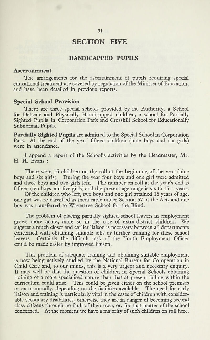 SECTION FIVE HANDICAPPED PUPILS Ascertainment The arrangements for the ascertainment of pupils requiring special educational treatment are covered by regulation of the Minister of Education, and have been detailed in previous reports. Special School Provision There are three special schools provided by the Authority, a School for Delicate and Physically Handicapped children, a school for Partially Sighted Pupils in Corporation Park and Crosshill School for Educationally Subnormal Pupils. Partially Sighted Pupils are admitted to the Special School in Corporation Park. At the end of the year' fifteen children (nine boys and six girls) were in attendance. I append a report of the School’s activities by the Headmaster, Mr. H. H. Evans : There were 15 children on the roll at the beginning of the year (nine boys and six girls). During the year four boys and one girl were admitted and three boys and two girls left. The number on roll at the year’s end is fifteen (ten boys and five girls) and the present age range is six to 15+ years. Of the children who left, two boys and one girl attained 16 years of age, one girl was re-classified as ineducable under Section 57 of the Act, and one boy was transferred to Wavertree School for the Blind. The problem of placing partially sighted school leavers in employment grows more acute, more so in the case of extra-district children. We suggest a much closer and earlier liaison is necessary between all departments concerned with obtaining suitable jobs or further training for these school leavers. Certainly the difficult task of the Youth Employment Officer could be made easier by improved liaison. This problem of adequate training and obtaining suitable employment is now being actively studied by the National Bureau for Co-operation in Child Care and, to our minds, this is a very urgent and necessary enquiry. It may well be that the question of children in Special Schools obtaining training of a more specialised nature than that at present falling within the curriculum could arise. This could be given either on the school premises or extra-murally, depending on the facilities available. The need for early liaison and training is particularly vital in the cases of children with consider- able secondary disabilities, otherwise they are in danger of becoming second class citizens through no fault of their own, or, for that matter of the school concerned. At the moment we have a majority of such children on roll here.