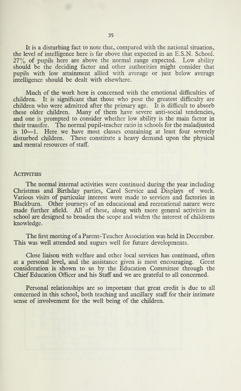 It is a disturbing fact to note that, compared with the national situation, the level of intelligence here is far above that expected in an E.S.N. School. 27% of pupils here are above the normal range expected. Low ability should be the deciding factor and other authorities might consider that pupils with low attainment allied with average or just below average intelligence should be dealt with elsewhere. Much of the work here is concerned with the emotional difficulties of children. It is significant that those who pose the greatest difficulty are children who were admitted after the primary age. It is difficult to absorb these older children. Many of them have severe anti-social tendencies, and one is prompted to consider whether low ability is the main factor in their transfer. The normal pupil-teacher ratio in schools for the maladjusted is 10—1. Here we have most classes containing at least four severely disturbed children. These constitute a heavy demand upon the physical and mental resources of staff. Activities The normal internal activities were continued during the year including Christmas and Birthday parties, Carol Service and Displays of work. Various visits of particular interest were made to services and factories in Blackburn. Other journeys of an educational and recreational nature were made further afield. All of these, along with more general activities in school are designed to broaden the scope and widen the interest of childrens knowledge. The first meeting of a Parent-Teacher Association was held in December. This was well attended and augurs well for future developments. Close liaison with welfare and other local services has continued, often at a personal level, and the assistance given is most encouraging. Great consideration is shown to us by the Education Committee through the Chief Education Officer and his Staff and we are grateful to all concerned. Personal relationships are so important that great credit is due to all concerned in this school, both teaching and ancillary staff for their intimate sense of involvement for the well being of the children.