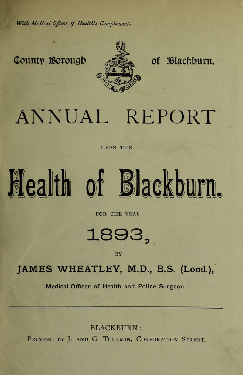 With Medical Officer of Health^s Compliments. Count? Borougb of ffilacftburn. ANNUAL REPORT UPON THE FOR THE YEAR 1803, BY JAMES WHEATLEY, M.D., B.S. (Lond.), Medical Officer of Health and Police Surgeon.  BLACKBURN : Printed by J. and G- Toulmin, Corporation Street.