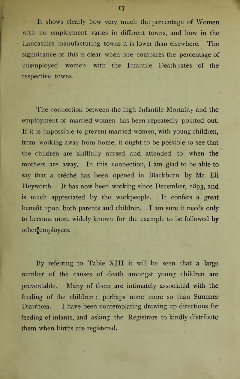 It shows clearly how very much the percentage of Women with no employment varies in different towns, and how in the Lancashire manufacturing towns it is lower than elsewhere. The significance of this is clear when one compares the percentage of unemployed women with the Infantile Death-rates of the respective towns. The connection between the high Infantile Mortality and the employment of married women has been repeatedly pointed out. If it is impossible to prevent married women, with young children, from working away from home, it ought to be possible to see that the children are skillfully nursed and attended to when the mothers are away. In this connection, I am glad to be able to say that a creche has been opened in Blackburn by Mr. Eli Hey worth. It has now been working since December, 1893, and is much appreciated by the workpeople. It confers a great benefit upon both parents and children. I am sure it needs only to become more widely known for the example to be followed by otherjemployers. By referring to Table XIII it will be seen that a large number of the causes of death amongst young children are preventable. Many of them are intimately associated with the feeding of the children ; perhaps none more so than Summer Diarrhoea. I have been contemplating drawing up directions for feeding of infants, and asking the Registrars to kindly distribute them when births are registered.