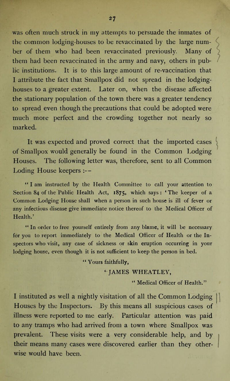 was often much struck in my attempts to persuade the inmates of the common lodging-houses to be revaccinated by the large num- ber of them who had been revaccinated previously. Many of them had been revaccinated in the army and navy, others in pub- lic institutions. It is to this large amount of re-vaccination that I attribute the fact that Smallpox did not spread in the lodging- houses to a greater extent. Later on, when the disease affected the stationary population of the town there was a greater tendency to spread even though the precautions that could be adopted were much more perfect and the crowding together not nearly so marked. It was expected and proved correct that the imported cases of Smallpox would generally be found in the Common Lodging Houses. The following letter was, therefore, sent to all Common Loding House keepers :— “ I am instructed by the Health Committee to call your attention to Section 84 of the Public Health Act, 1875, which says: ‘The keeper of a Common Lodging House shall when a person in such house is ill of fever or any infectious disease give immediate notice thereof to the Medical Officer of Health.’ “ In order to free yourself entirely from any blame, it will be necessary for you to report immediately to the Medical Officer of Health or the In- spectors who visit, any case of sickness or skin eruption occurring in your lodging house, even though it is not sufficient to keep the person in bed. “ Yours faithfully, ‘ JAMES WHEATLEY, “ Medical Officer of Health.” I instituted as well a nightly visitation of all the Common Lodging Houses by the Inspectors. By this means all suspicious cases of illness were reported to me early. Particular attention was paid to any tramps who had arrived from a town where Smallpox was prevalent. These visits were a very considerable help, and by their means many cases were discovered earlier than they other- wise would have been.