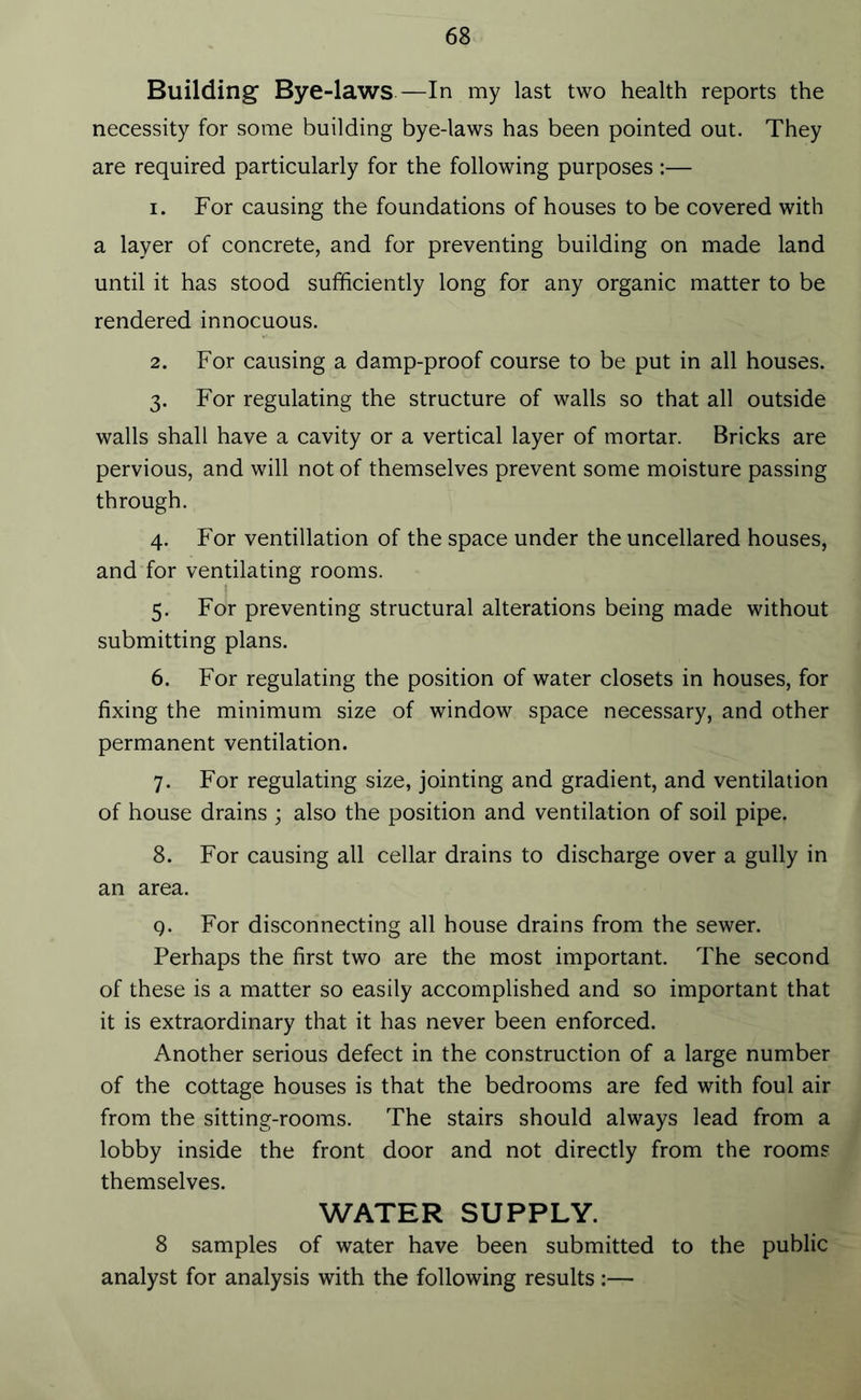 Building Bye-laws—In my last two health reports the necessity for some building bye-laws has been pointed out. They are required particularly for the following purposes :— 1. For causing the foundations of houses to be covered with a layer of concrete, and for preventing building on made land until it has stood sufficiently long for any organic matter to be rendered innocuous. 2. For causing a damp-proof course to be put in all houses. 3. For regulating the structure of walls so that all outside walls shall have a cavity or a vertical layer of mortar. Bricks are pervious, and will not of themselves prevent some moisture passing through. 4. For ventillation of the space under the uncellared houses, and for ventilating rooms. 5. For preventing structural alterations being made without submitting plans. 6. For regulating the position of water closets in houses, for fixing the minimum size of window space necessary, and other permanent ventilation. 7. For regulating size, jointing and gradient, and ventilation of house drains ; also the position and ventilation of soil pipe. 8. For causing all cellar drains to discharge over a gully in an area. Q. For disconnecting all house drains from the sewer. Perhaps the first two are the most important. The second of these is a matter so easily accomplished and so important that it is extraordinary that it has never been enforced. Another serious defect in the construction of a large number of the cottage houses is that the bedrooms are fed with foul air from the sitting-rooms. The stairs should always lead from a lobby inside the front door and not directly from the rooms themselves. WATER SUPPLY. 8 samples of water have been submitted to the public analyst for analysis with the following results:—