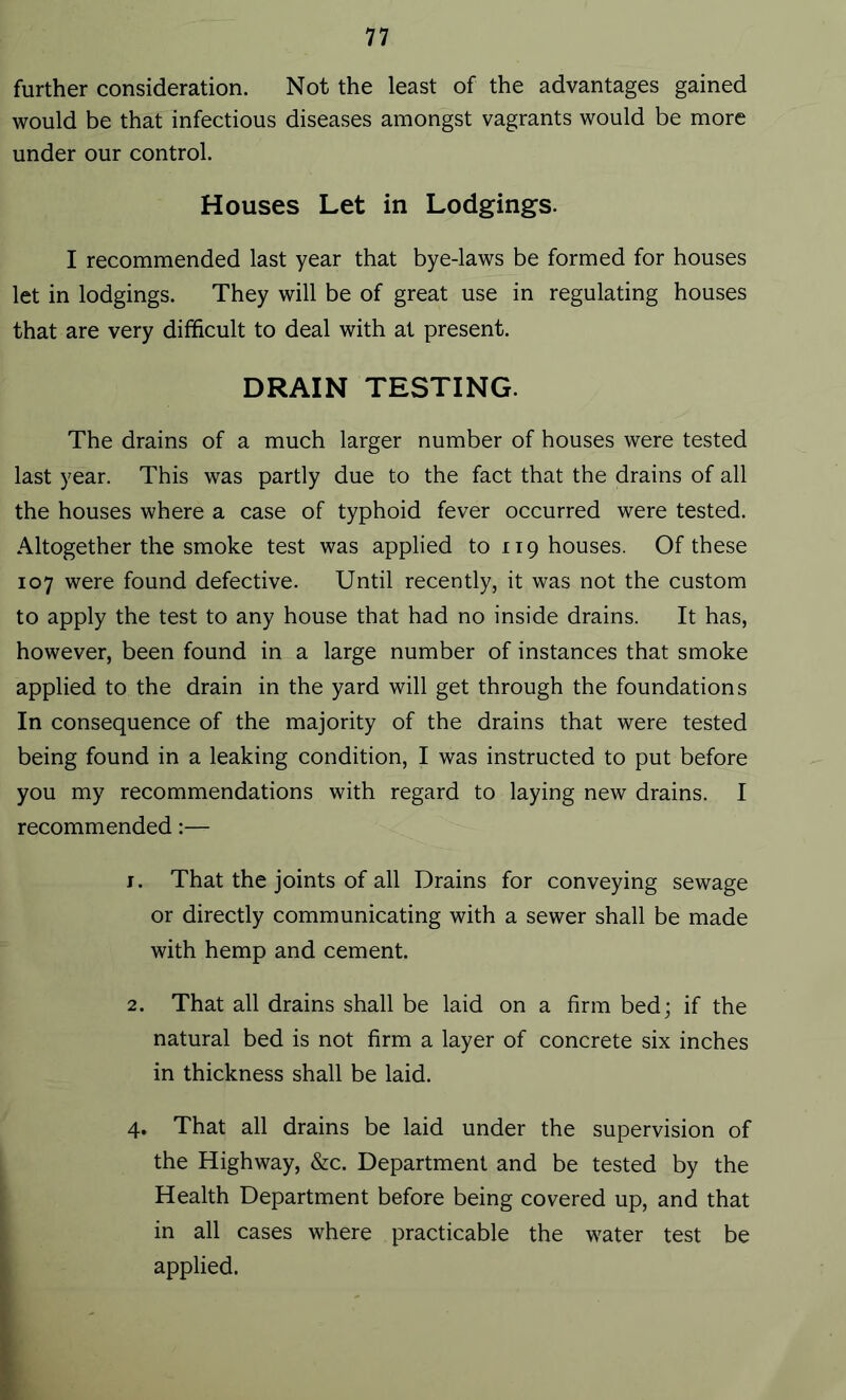 further consideration. Not the least of the advantages gained would be that infectious diseases amongst vagrants would be more under our control. Houses Let in Lodgings. I recommended last year that bye-laws be formed for houses let in lodgings. They will be of great use in regulating houses that are very difficult to deal with at present. DRAIN TESTING. The drains of a much larger number of houses were tested last year. This was partly due to the fact that the drains of all the houses where a case of typhoid fever occurred were tested. Altogether the smoke test was applied to 119 houses. Of these 107 were found defective. Until recently, it was not the custom to apply the test to any house that had no inside drains. It has, however, been found in a large number of instances that smoke applied to the drain in the yard will get through the foundations In consequence of the majority of the drains that were tested being found in a leaking condition, I was instructed to put before you my recommendations with regard to laying new drains. I recommended:— 1. That the joints of all Drains for conveying sewage or directly communicating with a sewer shall be made with hemp and cement. 2. That all drains shall be laid on a firm bed; if the natural bed is not firm a layer of concrete six inches in thickness shall be laid. 4. That all drains be laid under the supervision of the Highway, &c. Department and be tested by the Health Department before being covered up, and that in all cases where practicable the water test be applied.