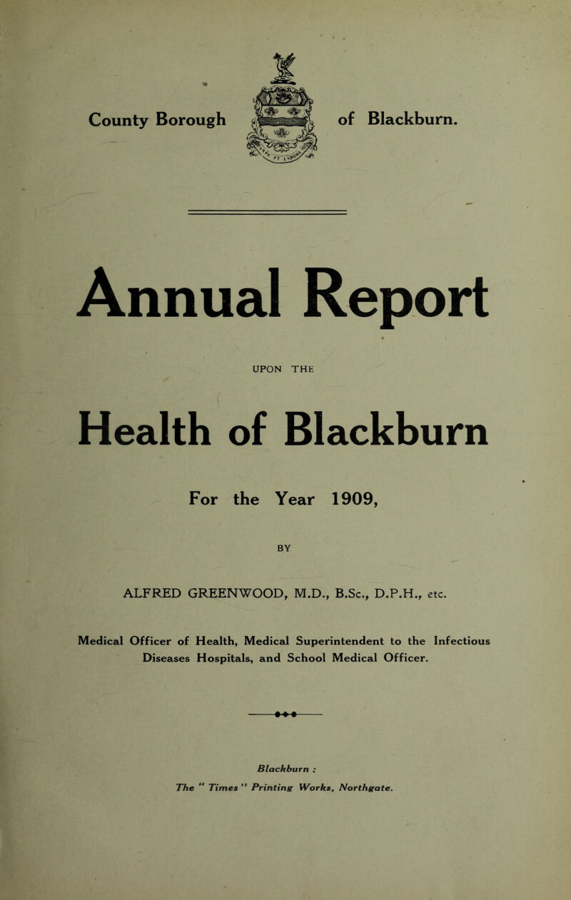 County Borough of Blackburn. Annual Report UPON THE Health of Blackburn For the Year 1909, BY ALFRED GREENWOOD, M.D., B.Sc., D,P.H., etc. Medical Officer of Health, Medical Superintendent to the Infectious Diseases Hospitals, and School Medical Officer. Blackburn ; The “ Times ” Printing Works, Northgate.