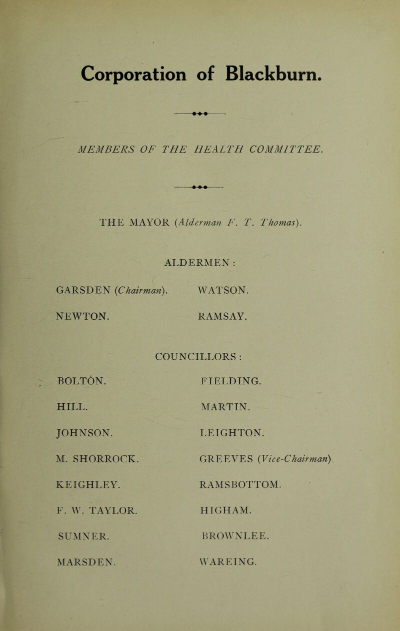 Corporation of Blackburn MEMBERS OE THE HEALTH COMMITTEE. THE MAYOR {Alderman F\ T. Thomas). ALDERMEN: GARSDEN {Chairman). WATSON. NEWTON. RAMSAY. BOLTON. COUNCILLORS : FIELDING. HILL. MARTIN. JOHNSON. LEIGHTON. M. SHORROCK. GREEVES {Vice-Chairman) KEIGHLEY. RAMSBOTTOM. F. W. TAYLOR. HIGHAM. SUMNER. BROWNLEE. MARSDEN. WAREING.