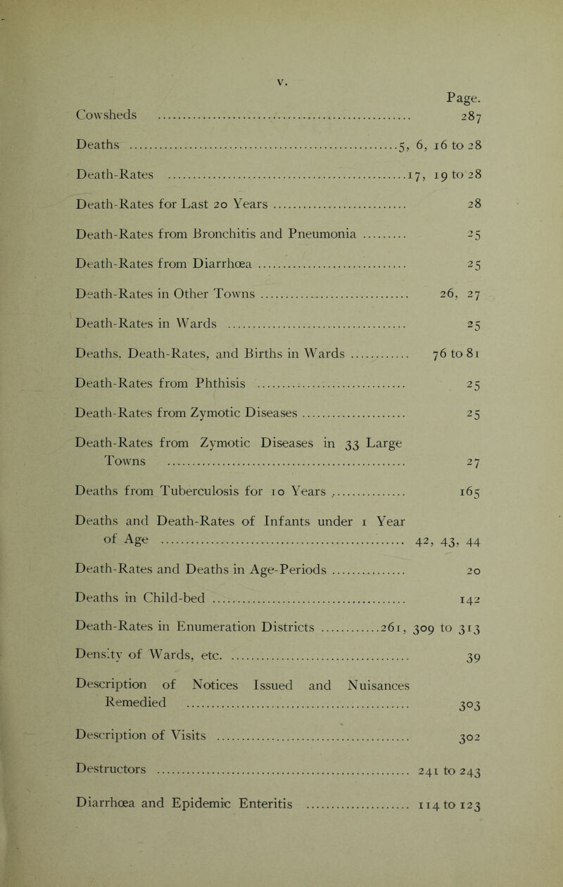 Cowsheds Deaths 5, Death-Rates 3 Death-Rates for Last 20 Years Death-Rates from Bronchitis and Pneumonia Death-Rates fi'om Diarrhoea Death-Rates in Other Towns Death-Rates in Wards Deaths, Death-Rates, and Births in Wards Death-Rates from Phthisis Death-Rates from Zymotic Diseases Death-Rates from Zymotic Diseases in 33 Large Towns Deaths from Tuberculosis for 10 Years Deaths and Death-Rates of Infants under i Year of Age Death-Rates and Deaths in Age-Periods Deaths in Child-bed Death-Rates in Enumeration Districts 261, Density of Wards, etc Description of Notices Issued and Nuisances Remedied Description of Visits Desti'uctors Page. 287 6, 16 to 28 7, 19 to 28 28 25 25 26, 27 25 76 to 81 25 25 27 165 42, 43. 44 20 142 309 to 313 39 303 302 241 to 243 Diarrhoea and Epidemic Enteritis 114 to 123