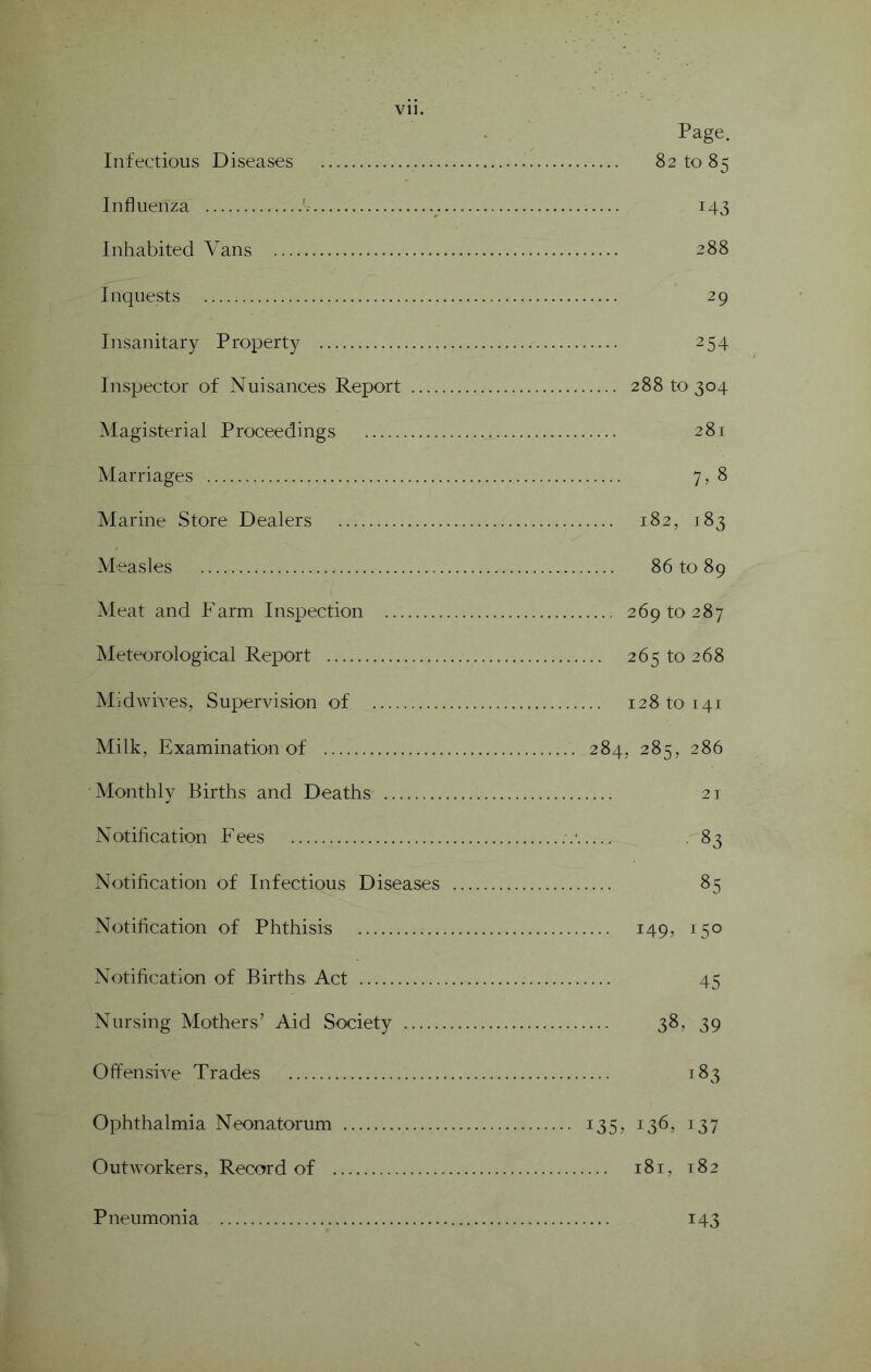 Page. Infectious Diseases 82 to 85 Influenza 143 Inhabited Vans 288 Inquests 29 Insanitary Property 254 Inspector of Nuisances Report 288 to 304 Magisterial Proceedings 281 Marriages 7, 8 Marine Store Dealers 182, 183 Measles 86 to 89 Meat and Farm Inspection 269 to 287 Meteorological Report 265 to 268 Midwives, Supervision of 128 to 141 Milk, Examination of 284, 285, 286 Monthly Births and Deaths 21 Notification Fees .‘ , 83 Notification of Infectious Diseases 85 Notification of Phthisis 149, 150 Notification of Births Act 45 Nursing Mothers’ Aid Society 38, 39 Offensive Trades 183 Ophthalmia Neonatorum 135, 136, 137 Outworkers, Record of 181, 182 Pneumonia 143