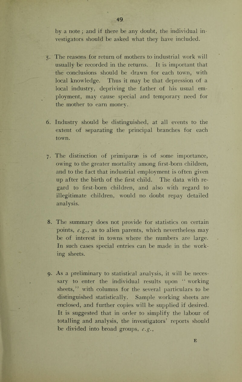 by a note; and if there be any doubt, the individual in- vestigators should be asked what they have included. 5. The reasons for return of mothers to industrial work will usually be recorded in the returns. It is important that the conclusions should be drawn for each town, with local knowledge. Thus it may be that depression of a local industry, depriving the father of his usual em- ployment, may cause special and temporary need for the mother to earn money. 6. Industry should be distinguished, at all events to the extent of separating the principal branches for each town. 7. The distinction of primiparse is of some importance, owing to the greater mortality among first-born children, and to the fact that industrial employment is often given up after the birth of the first child. The data with re- gard to first-born children, and also with regard to illegitimate children, would no doubt repay detailed analysis. 8. The summary does not provide for statistics on certain points, e.g., as to alien parents, which nevertheless may be of interest in towns where the numbers are large. In such cases special entries can be made in the work- ing sheets. 9. As a preliminary to statistical analysis, it will be neces- sary to enter the individual results upon working sheets,” with columns for the several particulars to be distinguished statistically. Sample working sheets are enclosed, and further copies will be supplied if desired. It is suggested that in order to simplify the labour of totalling and analysis, the investigators’ reports should be divided into broad groups, e.g., E