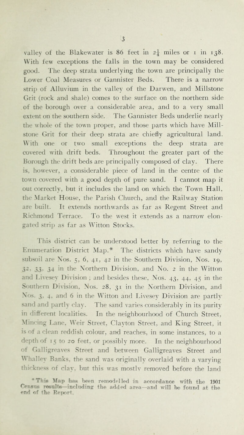 vallev of the Blakewater is 86 feet in 2^ miles or i in 138. With few exceptions the falls in the town may be considered good. The deep strata underlying the town are principally the Lower Coal Measures or Gannister Beds. There is a narrow strip of Alluvium in the \’alley of the Darwen, and Millstone Grit (rock and shale) comes to the surface on the northern side of the borough o\’er a considerable area, and to a very small extent on the southern side. The Gannister Beds underlie nearly the whole of the town proper, and those parts which have Mill- stone Grit for their deep strata are chiefly agricultural land. \\'ith one or two small exceptions the deep strata are co\-ered with drift beds. Throughout the greater part of the Borough the drift beds are principally composed of clay. There is. however, a considerable piece of land in the centre of the town co\'ered with a good depth of pure sand. I cannot map it out correctly, but it includes the land on which the Town Hall, the Market House, the Parish Church, and the Railway Station are built. It extends northwards as far as Regent Street and Richmond Terrace. To the west it extends as a narrow elon- gated stri]) as far as Witton Stocks. I'his district can be understood better by referring to the Enumeration District Map.* The districts which have sandy subsoil are Xos. 5, 6, 41, 42 in the Southern Division, Nos. 19, 32. 33. 34 in the Northern Division, and No. 2 in the Witton and Li\-esey Division ; and besides these. Nos. 43, 44, 45 in the Southern Division. Nos. 28, 31 in the Northern Division, and Nos. 3. 4. and 6 in the Witton and Idvesey Division are partly sand and partly clay. Hie sand varies considerably in its purity in different localities. In the neighbourhood of Church Street, Minring Lane. Weir Street, Clayton Street, and King Street, it is of a clean reddish colour, and reaches, in some instances, to a depth of 15 to 20 feet, or possibly more. In the neighbourhood of Galligreaves Street and between Galligreaves Street and Whalley Banks, the sand was originally overlaid with a varying rhi<'knr-ss of clay, but this was mostlv removed before the land *Thip ^fap liaK bePTi rMno'lc] led in accordance with the 1901 Censne reeulte—inclndin the added area—and ivill he found at the end of the TJeport.
