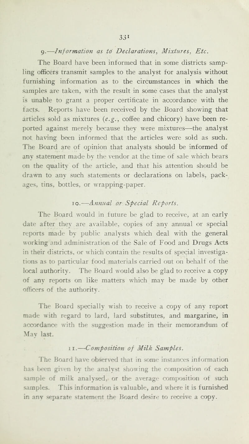 9-—Information as to Declarations, Mixtures, Etc. The Board have been informed that in some districts samp- ling officers transmit samples to the analyst for analysis without furnishing information as to the circumstances in which the samples are taken, with the result in some cases that the analyst is unable to grant a proper certificate in accordance with the facts. Reports have been received by the Board showing that articles sold as mixtures {e.g., coffee and chicory) have been re- ported against merely because they were mixtures—the analyst not having been informed that the articles were sold as such. The Board are of opinion that analysts should be informed of any statement made by the vendor at the time of sale which bears on the quality of the article, and that his attention should be drawn to any such statements or declarations on labels, pack- ages, tins, bottles, or wrapping-paper. lo.—Annual or Special Reports. The Board would in future be glad to receive, at an early date after they are available, copies of any annual or special reports made by public analysts which deal with the general working and administration of the Sale of Food and Drugs Acts in their districts, or which contain the results of special investiga- tions as to particular food materials carried out on behalf of the local authority. The Board would also be glad to receive a copy of any reports on like matters which may be made by other officers of the authority. The Board .specially wish to receive a copy of any report made with regard to lard, lard substitutes, and margarine, in accordance with the suggestion made in their memorandum of May last. II.—Composition of Milk Samples. d'he Board have observed that in some instances information has l>een given by the analyst showing the comiiosition of each sample of milk analy.serj, or the average composition of such samples. This information is valuable, and where it is furnished in anv separate statement the Board desire to receive a copy.