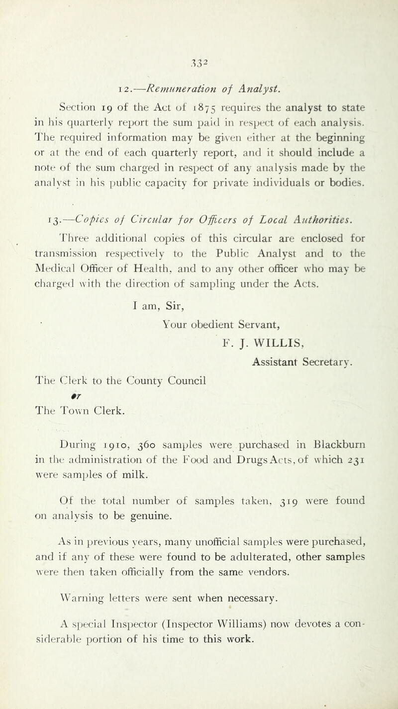 .^32 12.—Remuneration of Analyst. Section 19 of the Act of 1875 requires the analyst to state in his quarterly report the sum paid in respect of each analysis. The required iiiformation may be given either at the beginning or at the end of each quarterly report, and it should include a note of the sum charged in respect of any analysis made by the analyst in his public capacity for private individuals or bodies. 13.—Copies of Circular for Officers of Local Authorities. Three additional copies of this circular are enclosed for transmission respectively to the Public Analyst and to the Medical Officer of Health, and to any other officer who may be charged with the direction of sampling under the Acts. I am, Sir, Your obedient Servant, F. J. WILLIS, Assistant Secretary. The Clerk to the County Council 07 The Town Clerk. During 1910, 360 samples were purchased in Blackburn in the administration of the Food and Drugs Acts, of which 231 were samples of milk. Of the total number of samples taken, 319 were found on analysis to be genuine. As in previous years, many unofficial samples were purchased, and if any of these were found to be adulterated, other samples were then taken officially from the same vendors. Warning letters were sent when necessary. A s])ecial Inspector (Inspector Williams) now devotes a con- siderable portion of his time to this work.