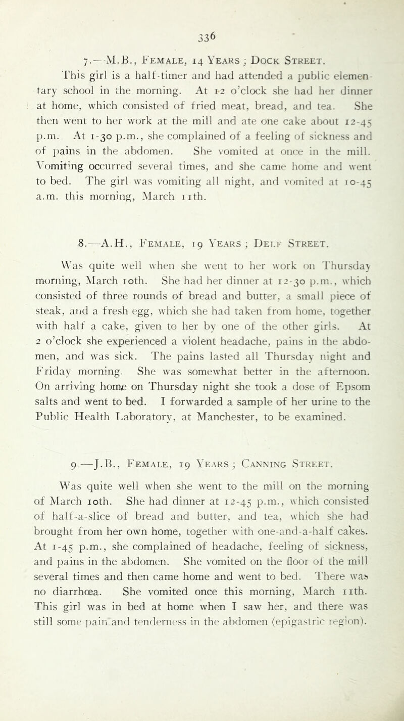 7-—Female, 14 Years ; Dock Street. 'I'his girl is a halt-timer and had attended a public elemen- tary school in the morning. At 12 o’clock she had her dinner at home, which consisted ot tried meat, bread, and tea. She then went to her work at the mill and ate one cake about 12-45 p.m. At 1-30 p.m., she complained of a feeling ot sickness and ot ])ains in the abdomen. She vomited at once in the mill. Ah^miting occurred several times, and she came home and went to bed. The girl was vomiting all night, and vomited at 10-45 a.m. this morning, March iith. 8.—A.H., Female, 19 Years; Dell Street. Was quite well when she went to her work on 'I'hur.sda} morning, March loth. She had her dinner at 12-30 p.m., which consisted of three rounds of bread and butter, a small piece ot steak, and a fresh egg, which she had taken from home, together with half a cake, given to her by one ot the other girls. At 2 o’clock she experienced a violent headache, pains in the abdo- men, and was sick. The pains la.sted all Thursday night and Friday morning She was .somewhat better in the afternoon. On arriving home on Thursday night she took a dose of Epsom salts and went to bed. I forwarded a sample of her urine to the Public Health Laboratory, at Manchester, to be examined. 9—J.B., Female, 19 Years ; Canning Street. Was quite well when she went to the mill on the morning of March loth. She had dinner at 12-45 p.m., which con.sisted of half-a-slice of bread and butter, and tea, which .she had brought from her own horne, together with one-and-a-half cakes. At 1-45 p.m., she complained of headache, feeling of sickness, and pains in the abdomen. She vomited on the floor of the mill several times and then came home and went to bed. There was no diarrhoea. She vomited once this morning, March nth. This girl was in bed at home when I saw her, and there was still some jiain and tenderness in the abdomen (epigastric region).