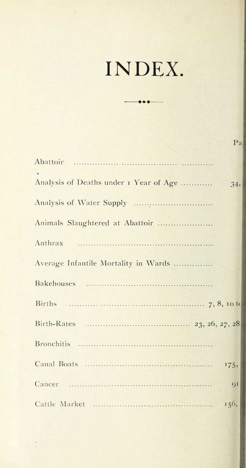 INDEX. Pa Abattoir % Analysis of Deaths under i Year of Ag-e 34, Analysis of Water Supply Animals Slaughtered at Abattoir Anthrax A\erage Infantile Mortality in Wards i Bakehouses Births 7> 8, 10 tc Birth-Rates 23, 26, 27, 28 Bronchitis Canal Boats 175, Cancer 91 Cattle Market 156,