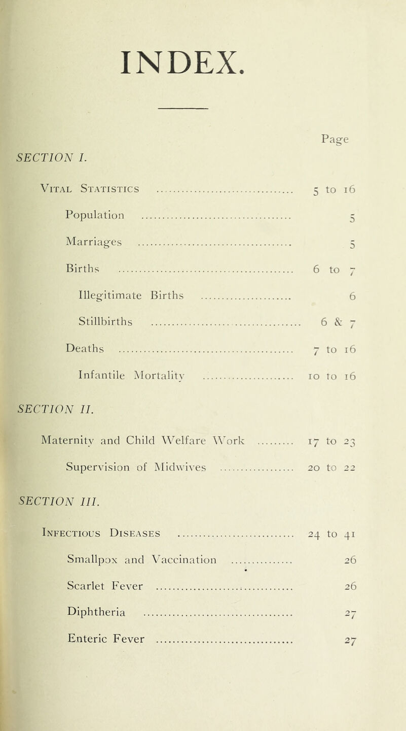 INDEX. Page SECTION I. Vital Statistics 5 to 16 Population 5 Marriages 5 Births 6 to 7 Illegitimate Births 6 Stillbirths 6 7 Deaths 7 to 16 Infantile IMortalitv 10 to 16 SECTION 11. Maternity and Child Welfare WMrk 17 to 23 Supervision of Midwives 20 to 22 SECTION III. Infectious Diseases 24 to 41 Smallpox and Vaccination 26 Scarlet Fever 26 Diphtheria 27 Enteric Fever 27