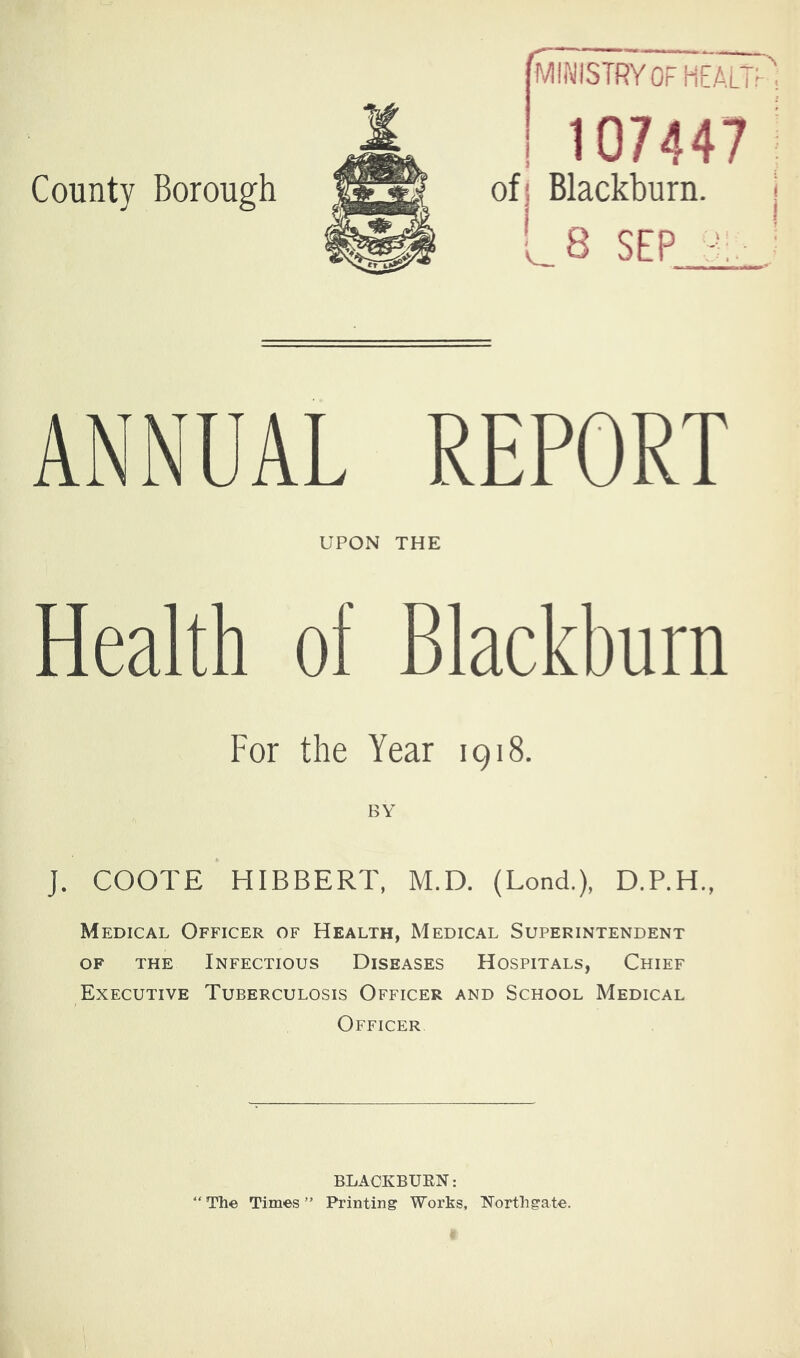 County Borough MINISTRY OF health'', 107447 ; ofj Blackburn. i * LS SEP c. _■ ANNUAL REPORT UPON THE Health of Blackburn For the Year 1918. J. COOTE HIBBERT, M.D. (Lond.), D.P.H., Medical Officer of Health, Medical Superintendent OF the Infectious Diseases Hospitals, Chief Executive Tuberculosis Officer and School Medical / Officer BLACKBURN: “Th© Times” Printing Works, Northgate.