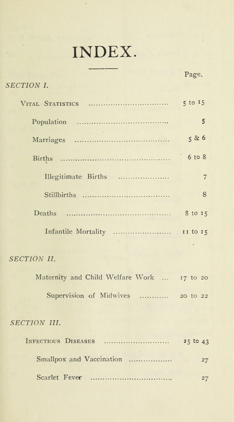 INDEX Pag^e. SECTION 1. Vital Statistics 5 to 15 Population 5 Marriages 5 ^ ^ Births ^ to 8 \ Illegitimate Births 7 Stillbirths 8 Deaths 8 to 15 Infantile Mortality ii to 15 SECTION II. Maternity and Child Welfare Work ... 17 to 20 Supervision of Midwives 20 to 22 SECTION III. Infectious Diseases 25 to 43 Smallpox and Vaccination 27 Scarlet Fever 27