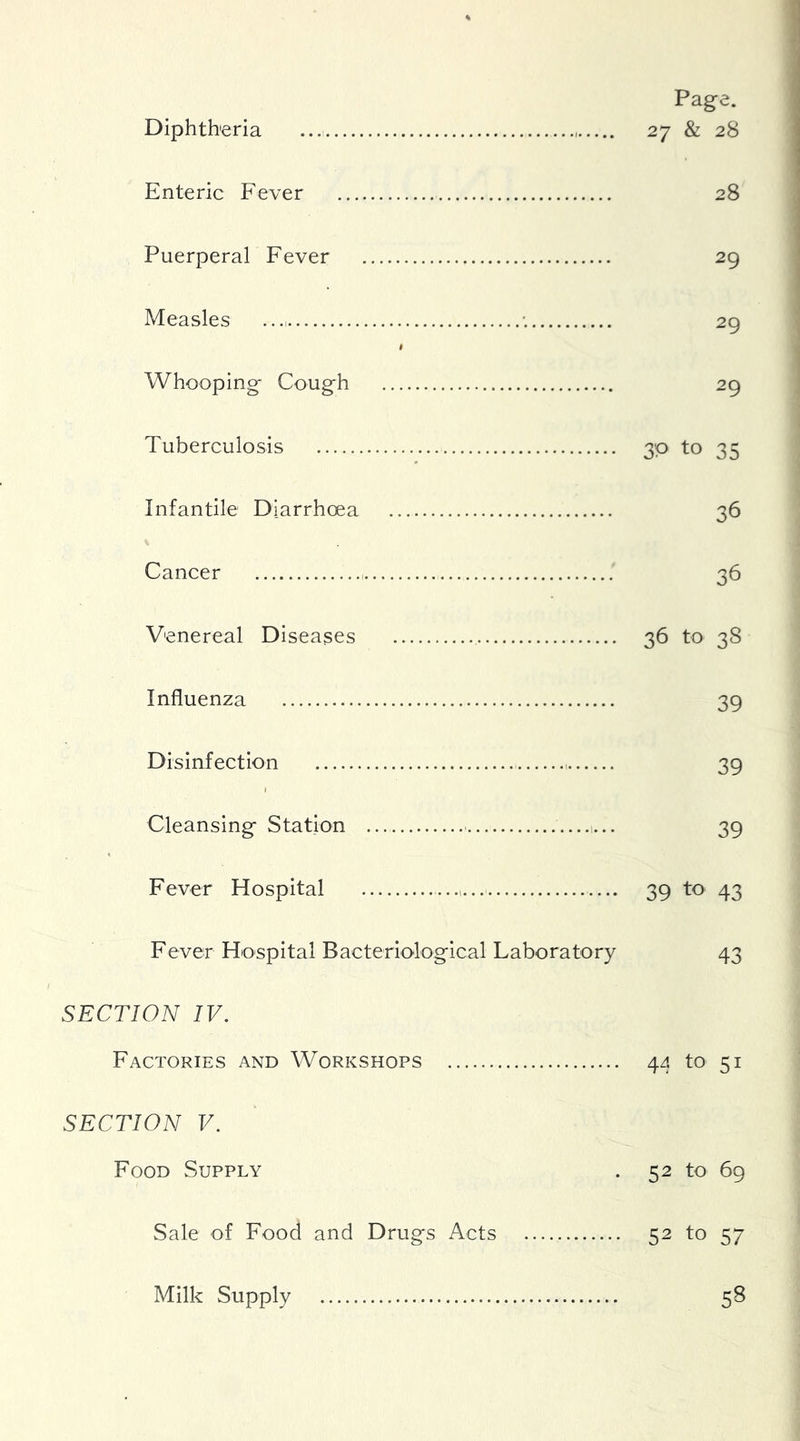 Page. Diphtheria 27 & 28 Enteric Fever 28 Puerperal Fever 29 Measles •. 29 I Whooping Cough 29 Tuberculosis 30 to 35 Infantile Diarrhoea 36 Cancer 36 Venereal Diseases 36 to 38 Influenza 39 Disinfection 39 I Cleansing Station 1... 39 Fever Hospital 39 to 43 Fever Hospital Bacteriological Laboratory 43 I SECTION IV. Factories and Workshops 44 to 51 SECTION V. Food Supply . 52 to 69 Sale of Food and Drugs Acts 52 to 57