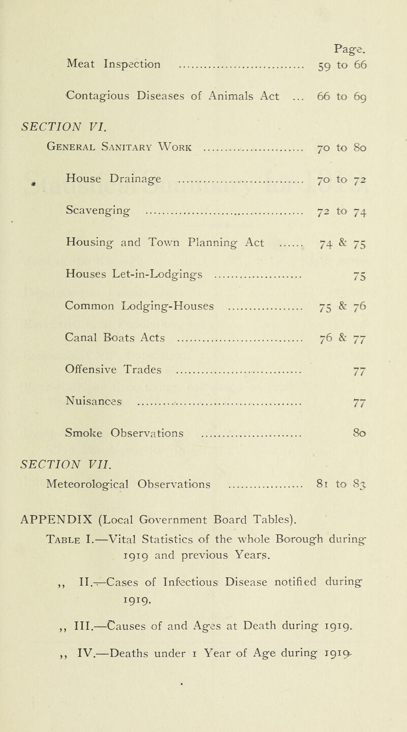 Contagious Diseases of Animals Act ... 66 to 69 SECTION VI. General Sanitary Work 70 to 80 ^ House Drainage 70 to 72 Scavenging 72 to 74 Housing and Tov/n Planning Act 74 &: 75 Houses Let-in-Lodgings 75 Common Lodging-Houses 75 & 76 Canal Boats Acts 76 & 77 Offensive Trades 77 Nuisances ' 77 Smoke Observations 80 SECTION VII. Meteorological Observations 81 to 83. APPENDIX (Local Government Board Tables). Table I.—Vital Statistics of the whole Borough during* 1919 and previous Years. ,, II.-T—Cases of Infectious Disease notified during 1919. ,, HI.—Causes of and Ages at Death during 1919. ,, IV.—Deaths under i Year of Age during 1919^