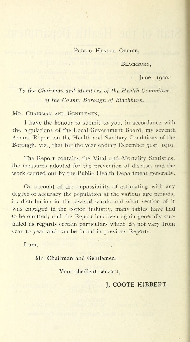 Public Health Office, Blackburn, June, 1920.' To the Chairman and Members of the Health Committee of the County Borough of Blackburn. Mr. Chairman and Gentlemen, I have the honour to submit tO' you, in accordance with the reg'ulations of the Local Government Board, my seventh Annual Report on the Health and Sanitary Conditions of the Boroug'h, viz., that for the year ending- December 31st, 1919- The Report contains the Vital and Mortality Statistics, the measures adopted for the prevention of disease, and the work carried out by the Public Health Department g-enerally. On account of the impossibility of estimating with any deg-ree of accuracy the population at the vai*ious age periods, its distribution In the several wards and what section of it was engaged in the cotton Industry, many tables have had to- be omitted; and the Report has been again generally cur- tailed as regards certain particulars which do^ not vary from year tO' year and can be found in previous Reports. I am, Mr. Chairman and Gentlemen, Your obedient servant, J. COOTE HIBBERT.