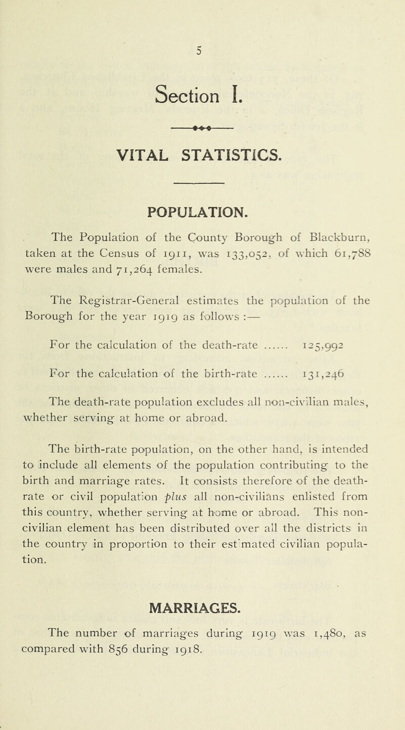 Section I. VITAL STATISTICS, POPULATION. The Population of the County Boroug^h of Blackburn, taken at the Census of 1911, was 133,052, of which 61,788 were males and 71,264 females. The Registrar-General estimates the population of the Borough for the year 1919 as follows :— For the calculation of the death-rate 125,992 For the calculation of the birth-rate 131,246 The death-rate population excludes all non-civilian males, whether serving at home or abroad. The birth-rate population, on the other hand, is intended to include all elements of the population contributing to the birth and marriage rates. It consists therefore of the death- rate or civil population plus all non-civilians enlisted from this country, whether serving at home or abroad. This non- civilian element has been distributed over all the districts in the country in proportion to their estimated civilian popula- tion. MARRIAGES. The number of marriages during 1919 was 1,480, as compared with 856 during 1918.