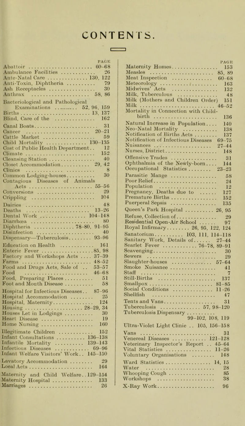 CONTENTS c D PAGE Abattoir 60-68 Ambulance Facilities 26 Ante-Natal Care 130, 122 Anti-Toxin, Diphtheria 79 Ash Receptacles 30 Anthrax 58, 86 Bacteriological and Pathological Examinations 52, 96, 159 Births 13, 137 Blind, Care of the 162 Canal Boats 31 Cancer 20-21 Cattle Market 59 Child Mortality 130-135 Cost of Public Health Department. . 12 Climate 152 Cleansing Station 40 Closet Accommodation 29, 42 Clinics 8 Common Lodging-houses 30 Contagious Diseases of Animals Acts 55-56 Conversions 29 Crippling 104 Dairies 48 Deaths 13-26 Dental Work 104-148 Diarrhoea 80 Diphtheria 78-80, 91-95 Disinfection 40 Dispensary—Tuberculosis 93-96 Education on Health 161 Enteric Fever 85, 98 Factory and Workshops Acts .... 37-39 Farms 48-52 Food and Drugs Acts, Sale of .. 53-57 Food 46-68 Food, Preparing Places 51 Foot and Mouth Disease 58 Hospital for Infectious Diseases.. 87-96 Hospital Accommodation 25 Hospital, Maternity 124 Housing 28-29, 34 Houses Let in Lodgings 30 Heart Disease 19 Home Nursing 160 Illegitimate Children 152 Infant Consultations 136-138 Infantile Mortality 139-143 Infectious Diseases 69-96 Infant Welfare Visitors’ Work.. 145-150 Lavatory Accommodation 29 Local Acts 164 Maternity and Child Welfare.. 129-154 Maternity Hospital 133 Marriages 26 PAGE Maternity Homes 153 Measles 85, 89 Meat Inspection 60-68 Meteorology 163 Midwives’ Acts 132 Milk, Tuberculous 48 Milk (Mothers and Children Order) 151 Milk 46-52 Mortality in Connection with Child- birth 136 Natural Increase in Population .... 140 Neo-Natal Mortality 138 Notification of Births Acts 137 Notification of Infectious Diseases 69-75 Nuisances 27-44 Nurses, District 148 Offensive Trades 31 Ophthalmia of the Newly-born.... 144 Occupational Statistics 23-23 Parasitic Mange 58 Poor Relief 24 Population 12 Pregnancy, Deaths due to 127 Premature Births 152 Puerperal Sepsis 135 Queen’s Park Hospital 26, 95 Refuse, Collection of 29 Residential Open-Air School 97 Royal Infirmary 26, 95, 122, 124 Sanatorium 103, 111, 114-118 Sanitary Work, Details of 27-44 Scarlet‘Fever 76-78, 89-91 Scavenging 30 Sewers 29 Slaughter-houses 57-64 Smoke Nuisance 41 Staff 7 Still-Births 137 Smallpox 81-85 Social Conditions 11 -26 Shellfish 47 Tents and Vans 31 Tuberculosis 57, 98-120 Tuberculosis Dispensary 99-102, 108, 119 Ultra-Violet Light Clinic .. 105, 156-158 Vans 31 Venereal Diseases 121-128 Veterinary Inspector’s Report .. 45-64 Vital Statistics 11-26 Voluntary Organisations 148 Ward Statistics 14, 15 Water 28 Whooping Cough 85 Workshops 38 X-Ray Work 96