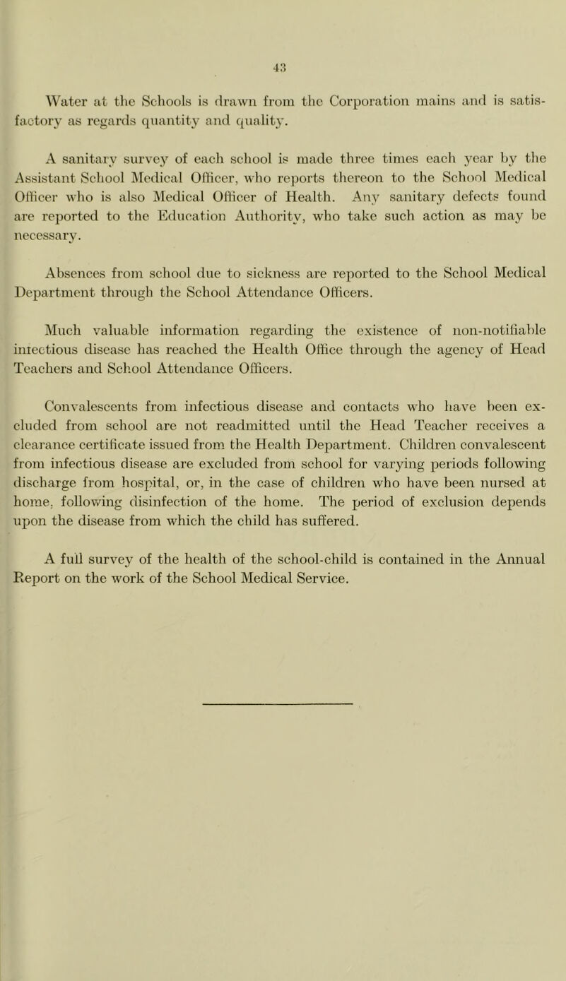 4:5 Water at the Schools is drawn from the Corporation mains and is satis- factory as regards quantity and quality. A sanitary survey of each school is made three times each year by the Assistant School Medical Officer, who reports thereon to the School Medical Officer who is also Medical Officer of Health. Any sanitary defects found are reported to the Education Authority, who take such action as may be necessary. Absences from school due to sickness are reported to the School Medical Department through the School Attendance Officers. Much valuable information regarding the existence of non-notifiable infectious disease has reached the Health Office through the agency of Head Teachers and School Attendance Officers. Convalescents from infectious disease and contacts who have been ex- cluded from school are not readmitted until the Head Teacher receives a clearance certificate issued from the Health Department. Children convalescent from infectious disease are excluded from school for varying periods following discharge from hospital, or, in the case of children who have been nursed at home, following disinfection of the home. The period of exclusion depends upon the disease from which the child has suffered. A full survey of the health of the school-child is contained in the Annual Report on the work of the School Medical Service.