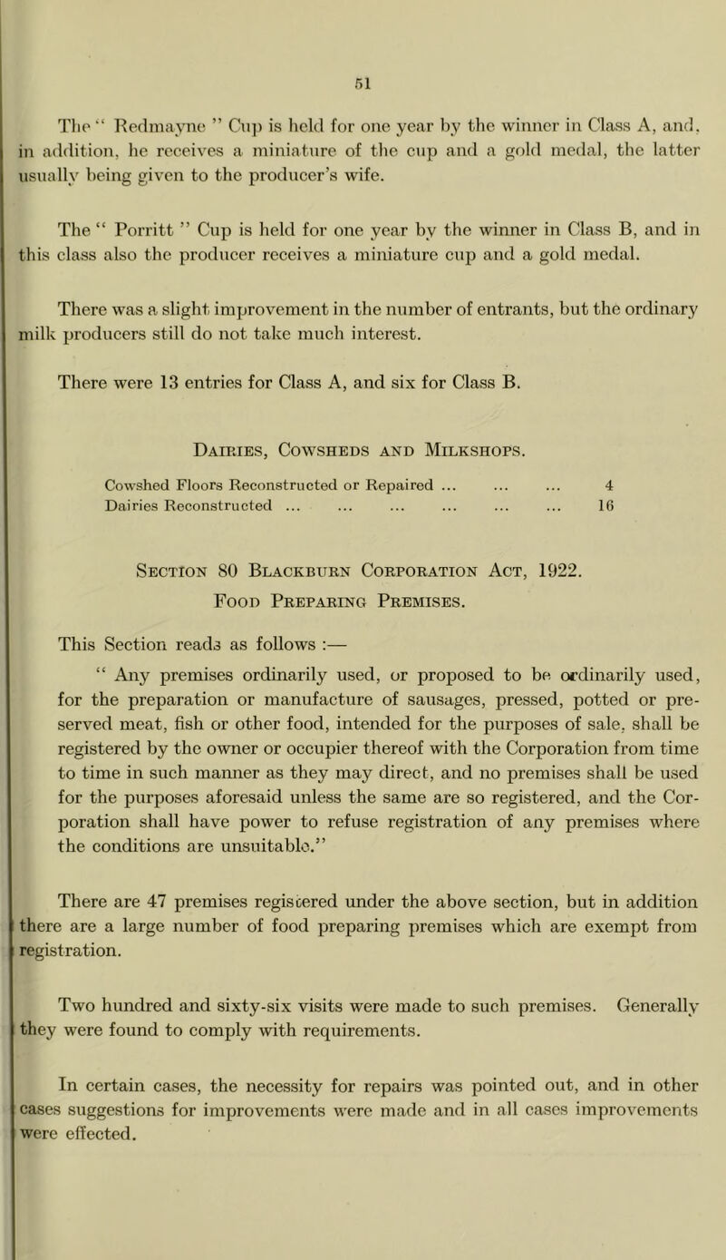 Tlie “ Redmayne ” Cup is held for one year by the winner in Class A, and. in addition, he receives a miniature of the cup and a gold medal, the latter usually being given to the producer’s wife. The “ Porritt ” Cup is held for one year by the winner in Class B, and in this class also the producer receives a miniature cup and a gold medal. There was a slight improvement in the number of entrants, but the ordinary milk producers still do not take much interest. There were 13 entries for Class A, and six for Class B. Dairies, Cowsheds and Milkshops. Cowshed Floors Reconstructed or Repaired ... ... ... 4 Dairies Reconstructed ... ... ... ... ... ... 16 Section 80 Blackburn Corporation Act, 1922. Food Preparing Premises. This Section reads as follows :— “ Any premises ordinarily used, or proposed to be ordinarily used, for the preparation or manufacture of sausages, pressed, potted or pre- served meat, fish or other food, intended for the purposes of sale, shall be registered by the owner or occupier thereof with the Corporation from time to time in such manner as they may direct, and no premises shall be used for the purposes aforesaid unless the same are so registered, and the Cor- poration shall have power to refuse registration of any premises where the conditions are unsuitable.” There are 47 premises registered under the above section, but in addition there are a large number of food preparing premises which are exempt from registration. Two hundred and sixty-six visits were made to such premises. Generally they were found to comply with requirements. In certain cases, the necessity for repairs was pointed out, and in other cases suggestions for improvements were made and in all cases improvements were effected.
