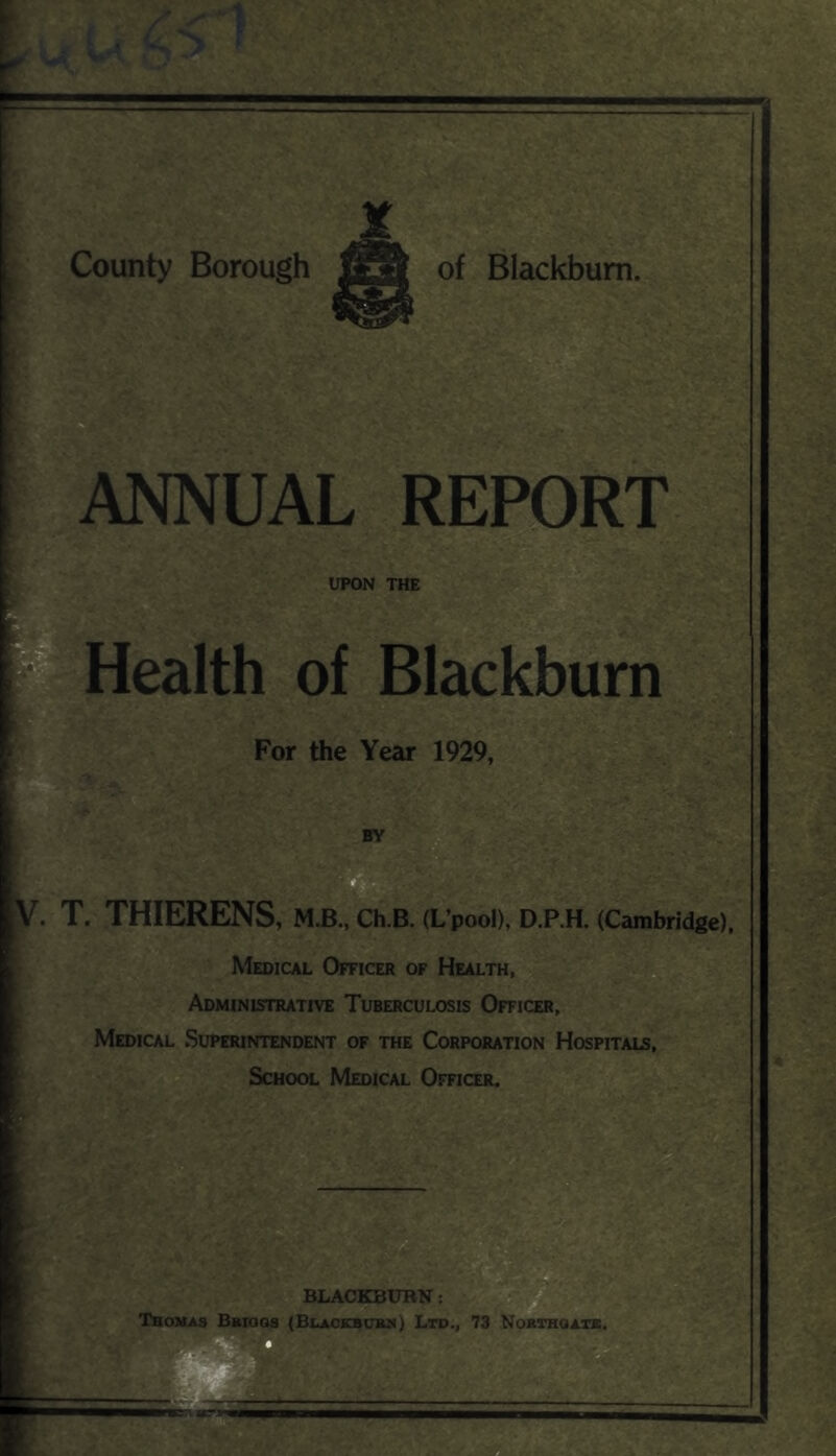 ANNUAL REPORT UPON THE Health of Blackburn For the Year 1929, BY V. T. THIERENS, M.B., CH.B. (L’pooD, D.P.H. (Cambridge). Medical Officer of Health, Administrative Tuberculosis Officer, Medical Superintendent of the Corporation Hospitals, ^ School Medical Officer. = ■'i- ■■ BLACKBURN: Thomas Bbiogs (Blackbub^) Ltd., 73 Nokthoatb.