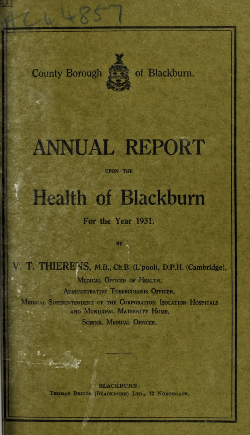 a B' ANNUAL REPORT UPON THE Health x>f Blackburn For the Year 1931, T. THIERE’^S, M.B., Ch.B. (L’pool), D.P.H. (Cambridge), V , Officer of Health, Administrative Tuberculosis Officer, ‘MmicAL Superintendent of the Corporation Isolation Hospitai.s AND Municipal Maternity Home, School Medical Officer.